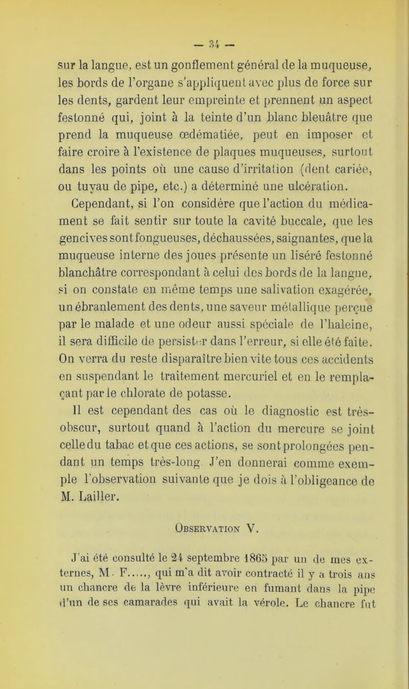 sur la langue, est un gonflement général de la muqueuse, les bords de l’organe s’appliquent avec plus de force sur les dents, gardent leur empreinte et prennent un aspect festonné qui, joint à la teinte d’un blanc bleuâtre que prend la muqueuse œdématiée, peut en imposer et faire croire à l’existence de plaques muqueuses, surtout dans les points où une cause d’irritation (dent cariée, ou tuyau de pipe, etc.) a déterminé une ulcération. Cependant, si l’on considère que l’action du médica- ment se fait sentir sur toute la cavité buccale, que les gencives sont fongueuses, déchaussées, saignantes, que la muqueuse interne des joues présente un liséré festonné blanchâtre correspondant à celui des bords de la langue, si on constate en même temps une salivation exagérée, un ébranlement des dents, une saveur métallique perçue par le malade et une odeur aussi spéciale de l’haleine, il sera difficile de persister dans l’erreur, si elle été faite. On verra du reste disparaître bien vite tous ces accidents en suspendant le traitement mercuriel et en le rempla- çant parle chlorate de potasse. 11 est cependant des cas où le diagnostic est très- obscur, surtout quand à l’action du mercure se joint celledu tabac et que ces actions, se sont prolongées pen- dant un temps très-long .J’en donnerai comme exem- ple l'observation suivante que je dois à l’obligeance de M. Lail 1er. Observation V. J’ai été consulté le 24 septembre 1865 par un de mes ex- ternes, M - F qui m’a dit avoir contracté il y a trois ans un chancre de la lèvre inférieure en fumant dans la pipe d’un de scs camarades qui avait la vérole. Le chancre fut