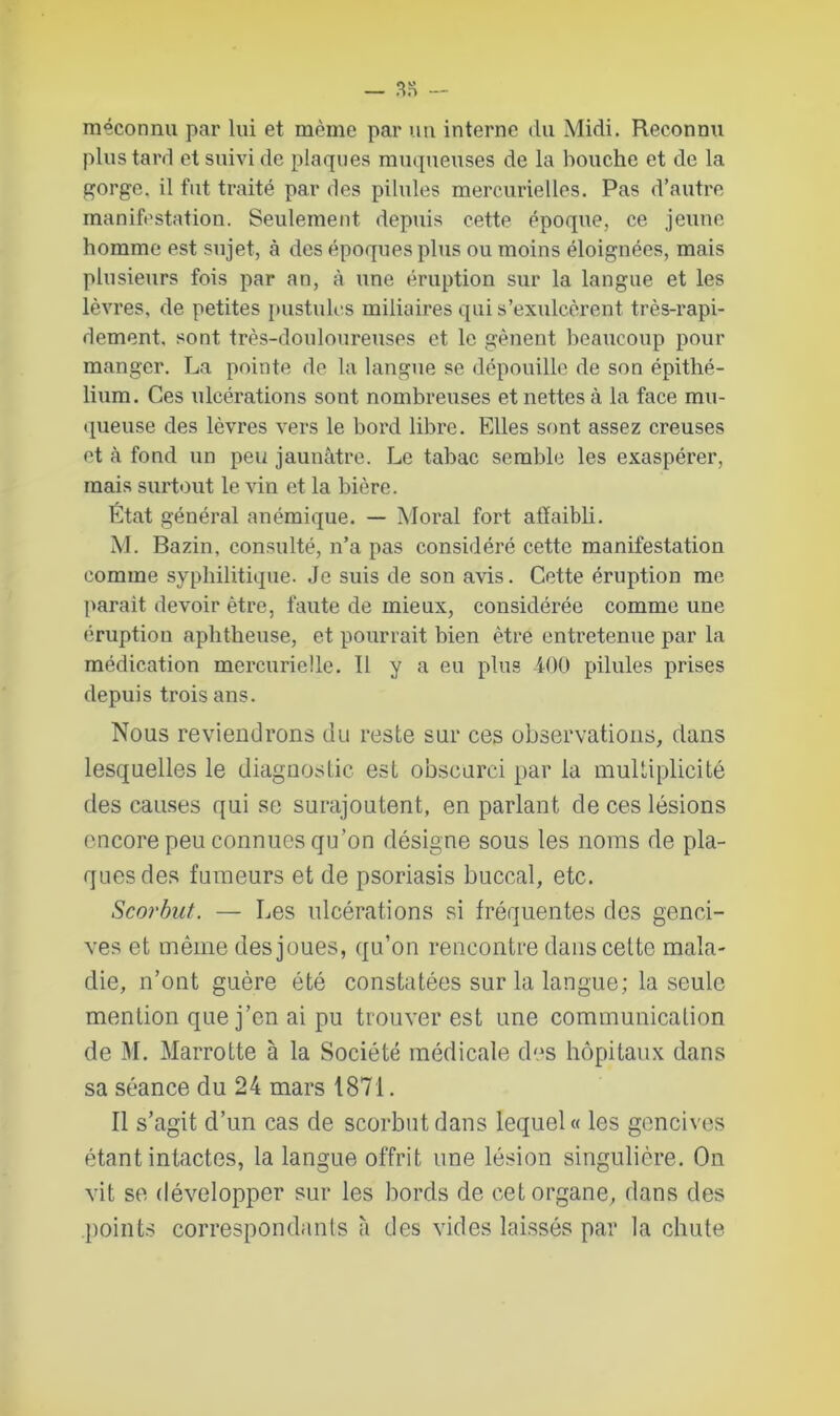 méconnu par lui et même par un interne du Midi. Reconnu plus tard et suivi de plaques muqueuses de la bouche et de la gorge, il fut traité par des pilules mercurielles. Pas d’autre manifestation. Seulement depuis cette époque, ce jeune homme est sujet, à des époques plus ou moins éloignées, mais plusieurs fois par an, à une éruption sur la langue et les lèvres, de petites pustules miliaires qui s’exulcèrent très-rapi- dement, sont très-douloureuses et le gênent beaucoup pour manger. La pointe de la langue se dépouille de son épithé- lium. Ces ulcérations sont nombreuses et nettes à la face mu- queuse des lèvres vers le bord libre. Elles sont assez creuses et à fond un peu jaunâtre. Le tabac semble les exaspérer, mais surtout le vin et la bière. État général anémique. — Moral fort affaibli. M. Bazin, consulté, n’a pas considéré cette manifestation comme syphilitique. Je suis de son avis. Cette éruption me parait devoir être, faute de mieux, considérée comme une éruption aphtheuse, et pourrait bien être entretenue par la médication mercurielle. Il y a eu plus 400 pilules prises depuis trois ans. Nous reviendrons du reste sur ces observations, clans lesquelles le diagnostic est obscurci par la multiplicité des causes qui se surajoutent, en parlant de ces lésions encore peu connues qu’on désigne sous les noms de pla- ques des fumeurs et de psoriasis buccal, etc. Scorbut. — Les ulcérations si fréquentes des genci- ves et même des joues, qu’on rencontre dans cette mala- die, n’ont guère été constatées sur la langue; la seule mention que j’en ai pu trouver est une communication de M. Marrotte à la Société médicale des hôpitaux dans sa séance du 24 mars 1871. Il s’agit d’un cas de scorbut dans lequel « les gencives étant intactes, la langue offrit une lésion singulière. On vit se développer sur les bords de cet organe, dans des points correspondants à des vides laissés par la chute