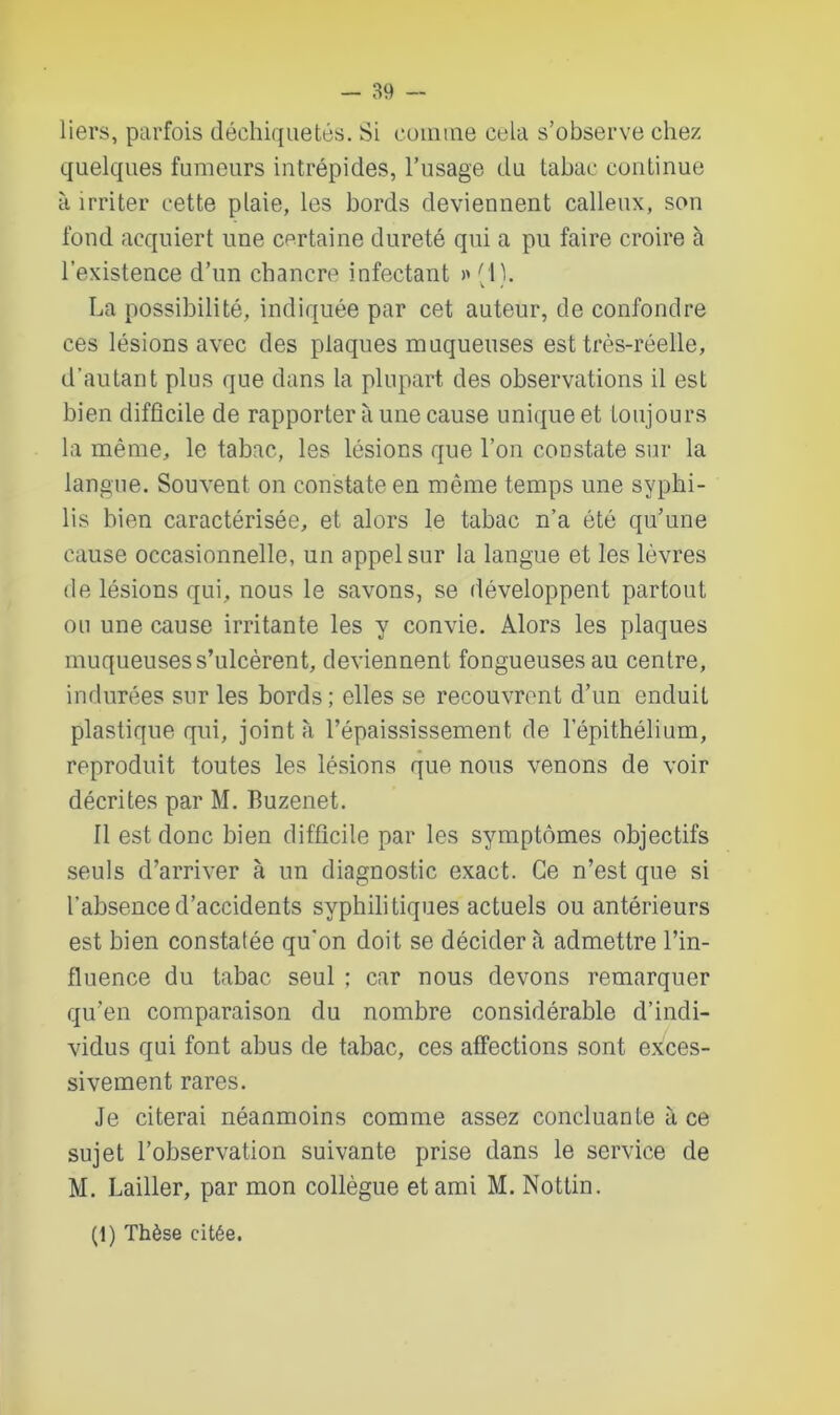 liers, parfois déchiquetés. Si comme cela s’observe chez quelques fumeurs intrépides, l’usage du tabac continue à irriter cette plaie, les bords deviennent calleux, son fond acquiert une certaine dureté qui a pu faire croire à l’existence d’un chancre infectant >' (1). La possibilité, indiquée par cet auteur, de confondre ces lésions avec des plaques muqueuses est très-réelle, d’autant plus que dans la plupart des observations il est bien difficile de rapporter à une cause unique et toujours la même, le tabac, les lésions que l’on constate sur la langue. Souvent on constate en même temps une syphi- lis bien caractérisée, et alors le tabac n’a été qu’une cause occasionnelle, un appel sur la langue et les lèvres de lésions qui, nous le savons, se développent partout ou une cause irritante les y convie. Alors les plaques muqueuses s’ulcèrent, deviennent fongueuses au centre, indurées sur les bords ; elles se recouvrent d’un enduit plastique qui, joint à, l’épaississement de l’épithélium, reproduit toutes les lésions que nous venons de voir décrites par M. Buzenet. Il est donc bien difficile par les symptômes objectifs seuls d’arriver à un diagnostic exact. Ce n’est que si l’absenced’acciclents syphilitiques actuels ou antérieurs est bien constatée qu'on doit se décidera admettre l’in- fluence du tabac seul ; car nous devons remarquer qu’en comparaison du nombre considérable d’indi- vidus qui font abus de tabac, ces affections sont exces- sivement rares. Je citerai néanmoins comme assez concluante à ce sujet l’observation suivante prise dans le service de M. Lailler, par mon collègue et ami M. Nottin. (1) Thèse citée.