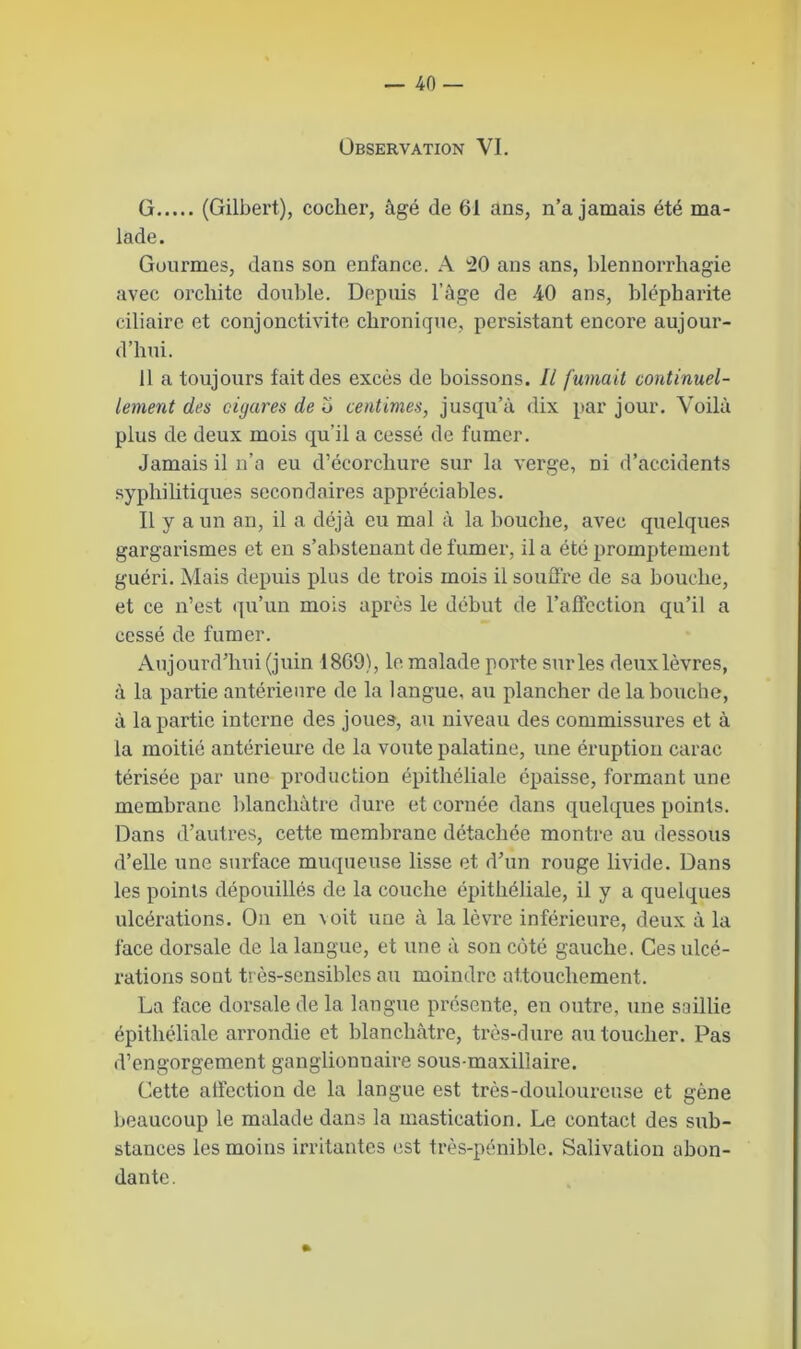 Observation VI. G (Gilbert), cocher, âgé de 61 ans, n’a jamais été ma- lade. Gourmes, dans son enfance. A 20 ans ans, blennorrhagie avec orchite double. Depuis l’âge de 40 ans, blépharite ciliaire et conjonctivite chronique, persistant encore aujour- d’hui. Il a toujours fait des excès de boissons. Il fumait continuel- lement des cigares de o centimes, jusqu’à dix par jour. Voilà plus de deux mois qu’il a cessé de fumer. Jamais il n’a eu d’écorchure sur la verge, ni d’accidents syphilitiques secondaires appréciables. Il y a un an, il a déjà eu mal à la bouche, avec quelques gargarismes et en s’abstenant de fumer, il a été promptement guéri. Mais depuis plus de trois mois il souffre de sa bouche, et ce n’est qu’un mois après le début de l’affection qu’il a cessé de fumer. Aujourd’hui (juin 1869), le malade porte sur les deux lèvres, à la partie antérieure de la langue, au plancher de la bouche, à la partie interne des joues, au niveau des commissures et à la moitié antérieure de la voûte palatine, une éruption carac térisée par une production épithéliale épaisse, formant une membrane blanchâtre dure et cornée dans quelques points. Dans d’autres, cette membrane détachée montre au dessous d’elle une surface muqueuse lisse et d’un rouge livide. Dans les points dépouillés de la couche épithéliale, il y a quelques ulcérations. On en \oit une à la lèvre inférieure, deux à la face dorsale de la langue, et une à son côté gauche. Ces ulcé- rations sont très-sensibles au moindre attouchement. La face dorsale de la langue présente, en outre, une saillie épithéliale arrondie et blanchâtre, très-dure au toucher. Pas d’engorgement ganglionnaire sous-maxillaire. Cette affection de la langue est très-douloureuse et gène beaucoup le malade dans la mastication. Le contact des sub- stances les moins irritantes est très-pénible. Salivation abon- dante. »