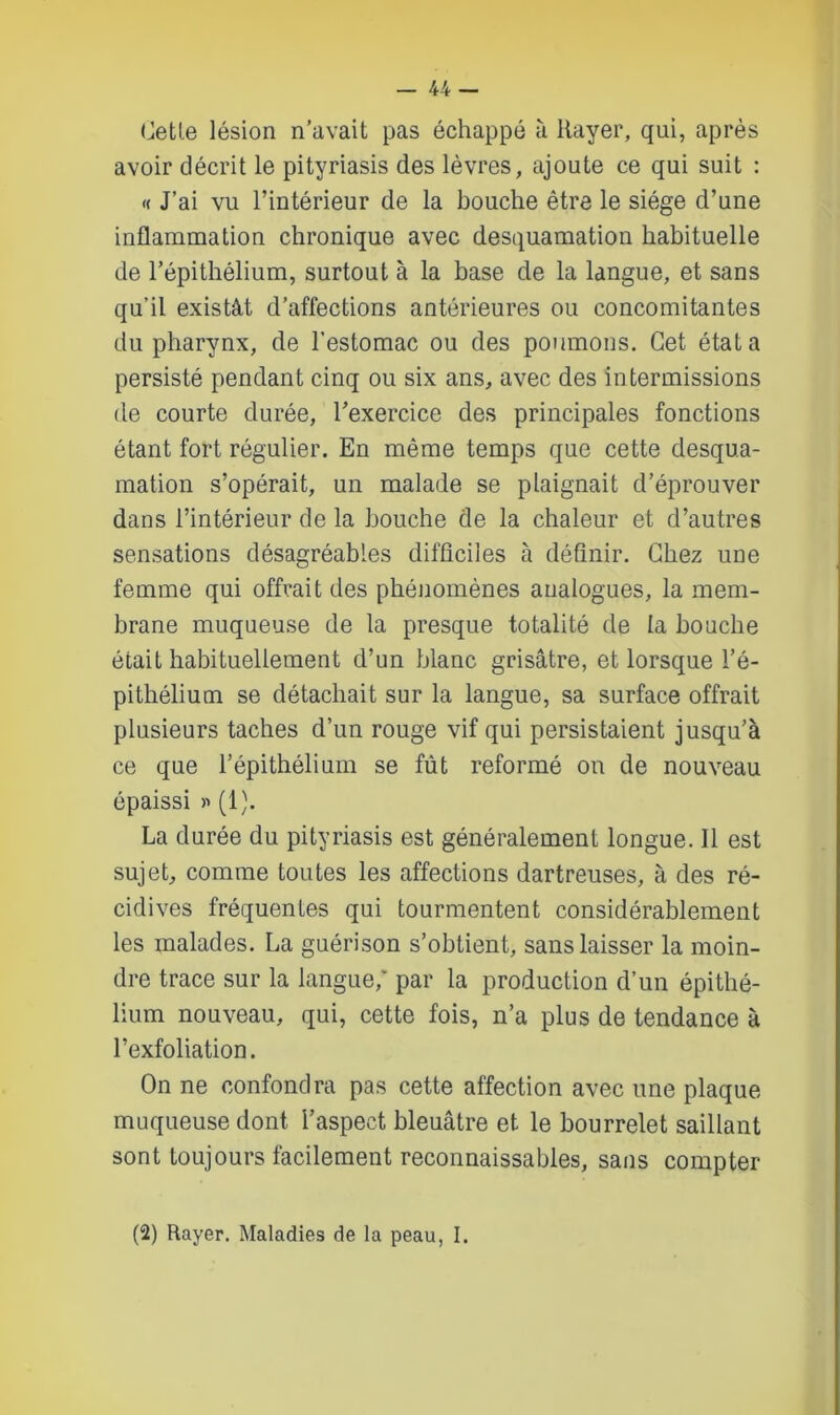 Cette lésion n’avait pas échappé à Rayer, qui, après avoir décrit le pityriasis des lèvres, ajoute ce qui suit : « J’ai vu l’intérieur de la bouche être le siège d’une inflammation chronique avec desquamation habituelle de l’épithélium, surtout à la base de la langue, et sans qu’il existât d’affections antérieures ou concomitantes du pharynx, de l’estomac ou des poumons. Cet état a persisté pendant cinq ou six ans, avec des intermissions de courte durée, l’exercice des principales fonctions étant fort régulier. En même temps que cette desqua- mation s’opérait, un malade se plaignait d’éprouver dans l’intérieur de la bouche de la chaleur et d’autres sensations désagréables difficiles à définir. Chez une femme qui offrait des phénomènes analogues, la mem- brane muqueuse de la presque totalité de la bouche était habituellement d’un blanc grisâtre, et lorsque l’é- pithélium se détachait sur la langue, sa surface offrait plusieurs taches d’un rouge vif qui persistaient jusqu’à ce que l’épithélium se fût reformé on de nouveau épaissi » (1). La durée du pityriasis est généralement longue. Il est sujet, comme toutes les affections dartreuses, à des ré- cidives fréquentes qui tourmentent considérablement les malades. La guérison s’obtient, sans laisser la moin- dre trace sur la langue,” par la production d’un épithé- lium nouveau, qui, cette fois, n’a plus de tendance à l’exfoliation. On ne confondra pas cette affection avec une plaque muqueuse dont l’aspect bleuâtre et le bourrelet saillant sont toujours facilement reconnaissables, sans compter (2) Rayer. Maladies de la peau, I.