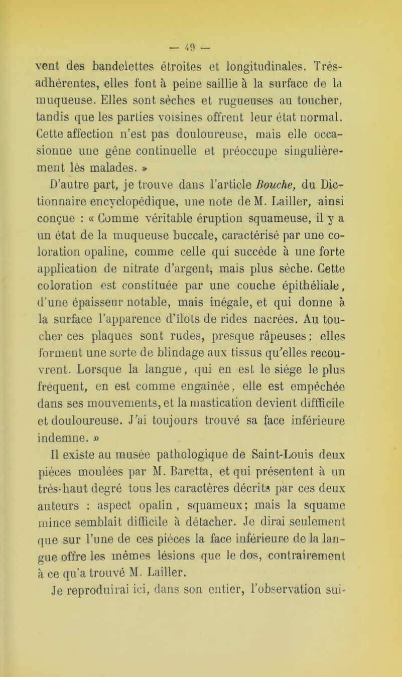 vent des bandelettes étroites et longitudinales. Très- adhérentes, elles font à peine saillie à la surface de la muqueuse. Elles sont sèches et rugueuses au toucher, tandis que les parties voisines offrent leur état normal. Cette affection n’est pas douloureuse, mais elle occa- sionne une gêne continuelle et préoccupe singulière- ment lès malades. » D’autre part, je trouve dans l’article Bouche, du Dic- tionnaire encyclopédique, une note deM. bailler, ainsi conçue : « Comme véritable éruption squameuse, il y a un état de la muqueuse buccale, caractérisé par une co- loration opaline, comme celle qui succède à une forte application de nitrate d’argent, mais plus sèche. Cette coloration est constituée par une couche épithéliale, d’une épaisseur notable, mais inégale, et qui donne à la surface l’apparence d’îlots de rides nacrées. Au tou- cher ces plaques sont rudes, presque râpeuses ; elles forment une sorte de blindage aux tissus qu'elles recou- vrent. Lorsque la langue, qui en est le siège le plus frequent, en est comme engainée, elle est empêchée dans ses mouvements, et la mastication devient difficile et douloureuse. J’ai toujours trouvé sa face inférieure indemne. » Il existe au musée pathologique de Saint-Louis deux pièces moulées par M. Baretta, et qui présentent à un très-haut degré tous les caractères décrits par ces deux auteurs : aspect opalin, squameux; mais la squame mince semblait difficile à détacher. Je dirai seulement que sur l’une de ces pièces la face inférieure de la lan- gue offre les mêmes lésions que le dos, contrairement à ce qu’a trouvé M. Lailler. Je reproduirai ici, dans son entier, l’observation sui-