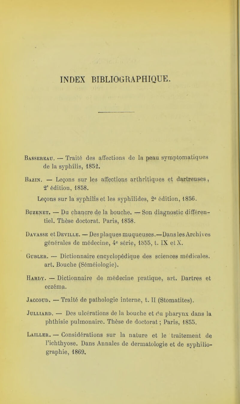 INDEX BIBLIOGRAPHIQUE. Bassereau. — Traité des affections de la peau symptomatiques de la syphilis, 1852. Bazin. — Leçons sur les affections arthritiques et dartreuses, 2e édition, 1858. Leçons sur la syphilis et les syphilides, 2e édition, 1856. Buzenet. — Du chancre de la bouche. —Son diagnostic différen- tiel. Thèse doctorat. Paris, 1858. Davasse et Deville. — Des plaques muqueuses.—Dans les Archives générales de médecine, 4e série, 1855, t. IX etX. Gubler. — Dictionnaire encyclopédique des sciences médicales, art. Bouche (Séméiologie). Hardy. — Dictionnaire de médecine pratique, art. Dartres et eczéma. Jaccoud. — Traité de pathologie interne, t. II (Stomatites). Julliard. — Des ulcérations de la bouche et du pharynx dans la phthisie pulmonaire. Thèse de doctorat; Paris, 1855. Lailler. — Considérations sur la nature et le traitement de l’ichthyose. Dans Annales de dermatologie et de syphilio- graphie, 1869.