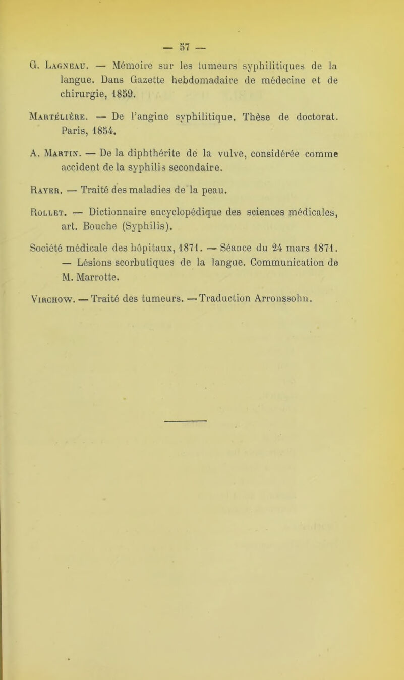 G. Larneau. — Mémoire sur les tumeurs syphilitiques de lu langue. Dans Gazette hebdomadaire de médecine et de chirurgie, 1859. Martélière. — De l’angine syphilitique. Thèse de doctorat. Paris, 1854. A. Martin. — De la diphthérite de la vulve, considérée comme accident de la syphilis secondaire. Rayer. — Traité des maladies de la peau. Rollet. — Dictionnaire encyclopédique des sciences médicales, art. Bouche (Syphilis). Société médicale des hôpitaux, 1871. — Séance du 24 mars 1871. — Lésions scorbutiques de la langue. Communication de M. Marrotte. Virchow. —Traité des tumeurs. —Traduction Arronssohn.