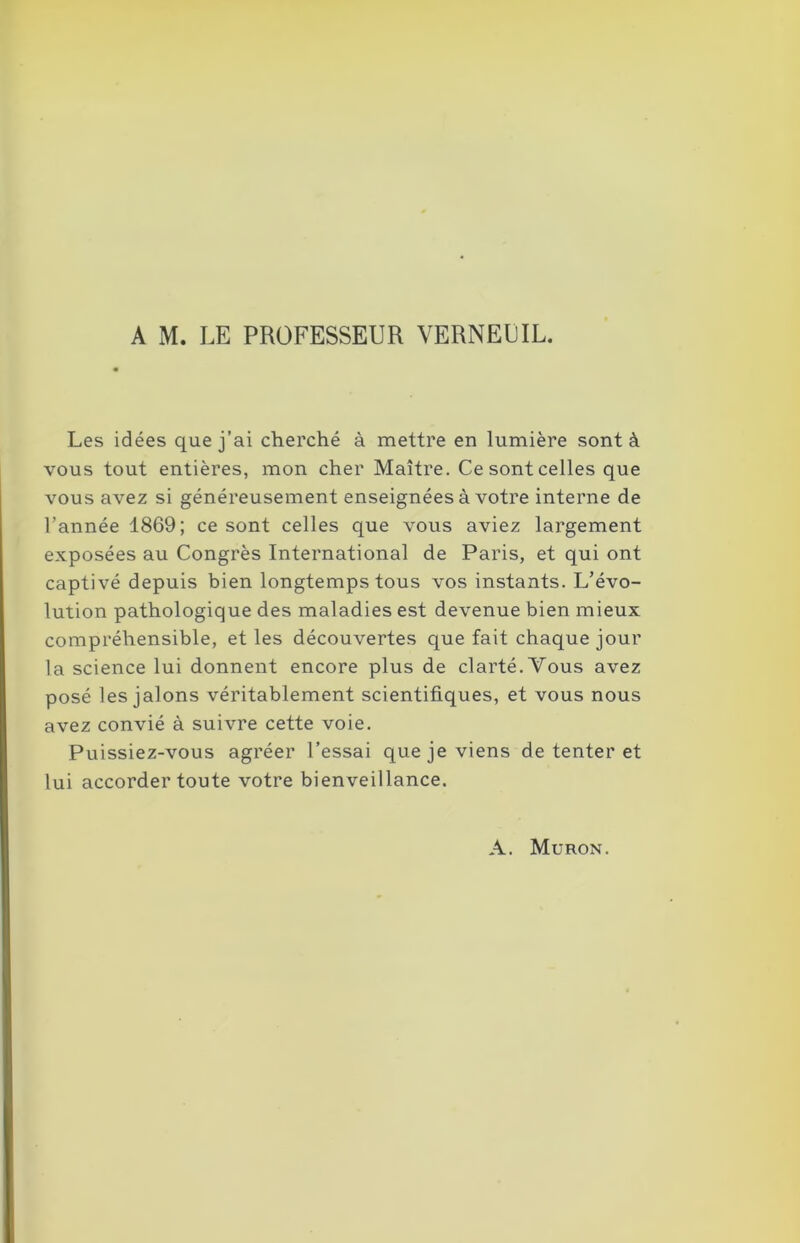 Les idées que j’ai cherché à mettre en lumière sont à vous tout entières, mon cher Maître. Ce sont celles que vous avez si généreusement enseignées à votre interne de l’année 1869; ce sont celles que vous aviez largement exposées au Congrès International de Paris, et qui ont captivé depuis bien longtemps tous vos instants. L’évo- lution pathologique des maladies est devenue bien mieux compréhensible, et les découvertes que fait chaque jour la science lui donnent encore plus de clarté. Vous avez posé les jalons véritablement scientifiques, et vous nous avez convié à suivre cette voie. Puissiez-vous agréer l’essai que je viens de tenter et lui accorder toute votre bienveillance. A. Muron.