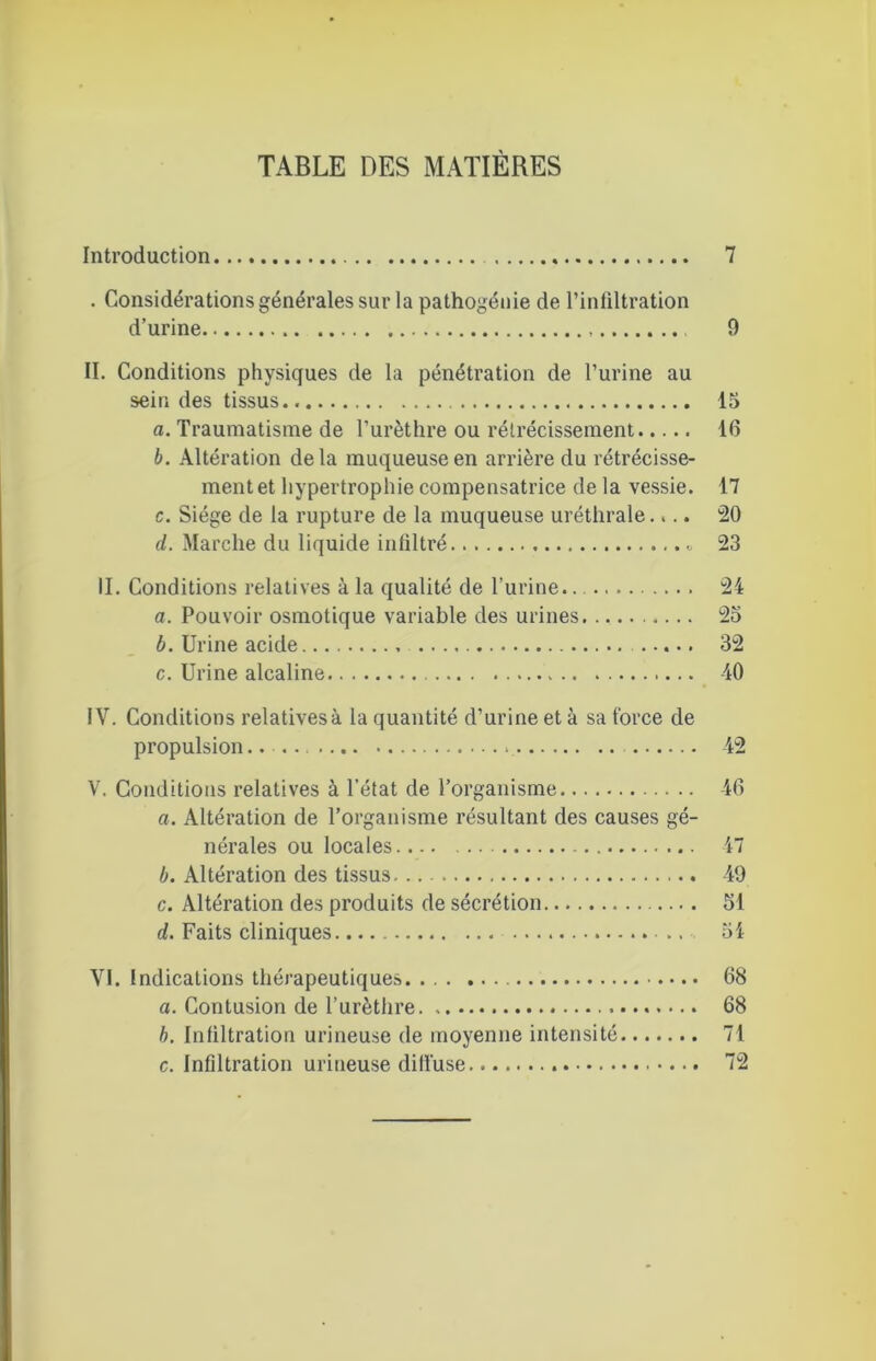 TABLE DES MATIÈRES Introduction 7 . Considérations générales sur la pathogénie de l’infiltration d’urine 9 II. Conditions physiques de la pénétration de l’urine au sein des tissus 15 a. Traumatisme de l’urèthre ou rétrécissement 16 b. Altération delà muqueuse en arrière du rétrécisse- ment et hypertrophie compensatrice de la vessie. 17 c. Siège de la rupture de la muqueuse uréthrale.,.. 20 d. Marche du liquide infiltré « 23 II. Conditions relatives à la qualité de l’urine.. 24 a. Pouvoir osmotique variable des urines. 25 b. Urine acide 32 c. Urine alcaline 40 IV. Conditions relatives à la quantité d’urine et à sa force de propulsion.... 42 V. Conditions relatives à l’état de l’organisme 46 a. Altération de l’organisme résultant des causes gé- nérales ou locales 47 b. Altération des tissus -49 c. Altération des produits de sécrétion 51 d. Faits cliniques .. 54 VI. Indications thérapeutiques •. • 68 a. Contusion de l’urèthre 68 b. Infiltration urineuse de moyenne intensité 71 c. Infiltration urineuse dill'use 72