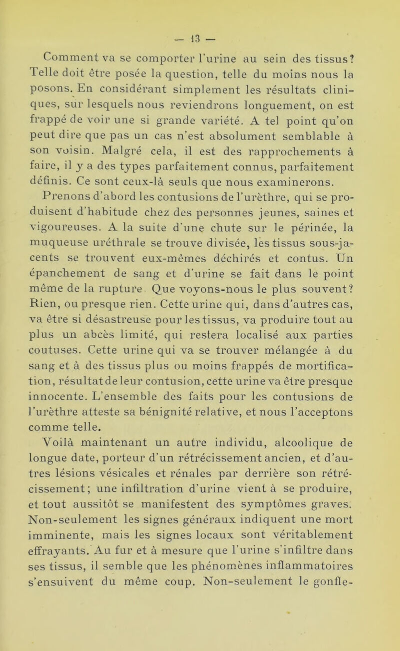 Comment va se comporter l’urine au sein des tissus? Telle doit être posée la question, telle du moins nous la posons. Ln considérant simplement les résultats clini- ques, sur lesquels nous reviendrons longuement, on est frappé de voir une si grande variété. A tel point qu’on peut dire que pas un cas n’est absolument semblable à son voisin. Malgré cela, il est des rapprochements à faire, il y a des types parfaitement connus, parfaitement définis. Ce sont ceux-là seuls que nous examinerons. Prenons d’abord les contusions de l’urèthre, qui se pro- duisent d’habitude chez des personnes jeunes, saines et vigoureuses. A la suite d’une chute sur le périnée, la muqueuse uréthrale se trouve divisée, les tissus sous-ja- cents se trouvent eux-mèmes déchirés et contus. Un épanchement de sang et d’urine se fait dans le point même de la rupture Que voyons-nous le plus souvent? Rien, ou presque rien. Cette urine qui, dans d’autres cas, va être si désastreuse pour les tissus, va produire tout au plus un abcès limité, qui restera localisé aux parties coutuses. Cette urine qui va se trouver mélangée à du sang et à des tissus plus ou moins frappés de mortifica- tion, résultatde leur contusion, cette urine va être presque innocente. L’ensemble des faits pour les contusions de l’urèthre atteste sa bénignité relative, et nous l’acceptons comme telle. Voilà maintenant un autre individu, alcoolique de longue date, porteur d’un rétrécissement ancien, et d’au- tres lésions vésicales et rénales par derrière son rétré- cissement; une infiltration d’urine vient à se produire, et tout aussitôt se manifestent des symptômes graves. Non-seulement les signes généraux indiquent une mort imminente, mais les signes locaux sont véritablement effrayants. Au fur et à mesure que l’urine s’infiltre dans ses tissus, il semble que les phénomènes inflammatoires s’ensuivent du même coup. Non-seulement le gonfle-