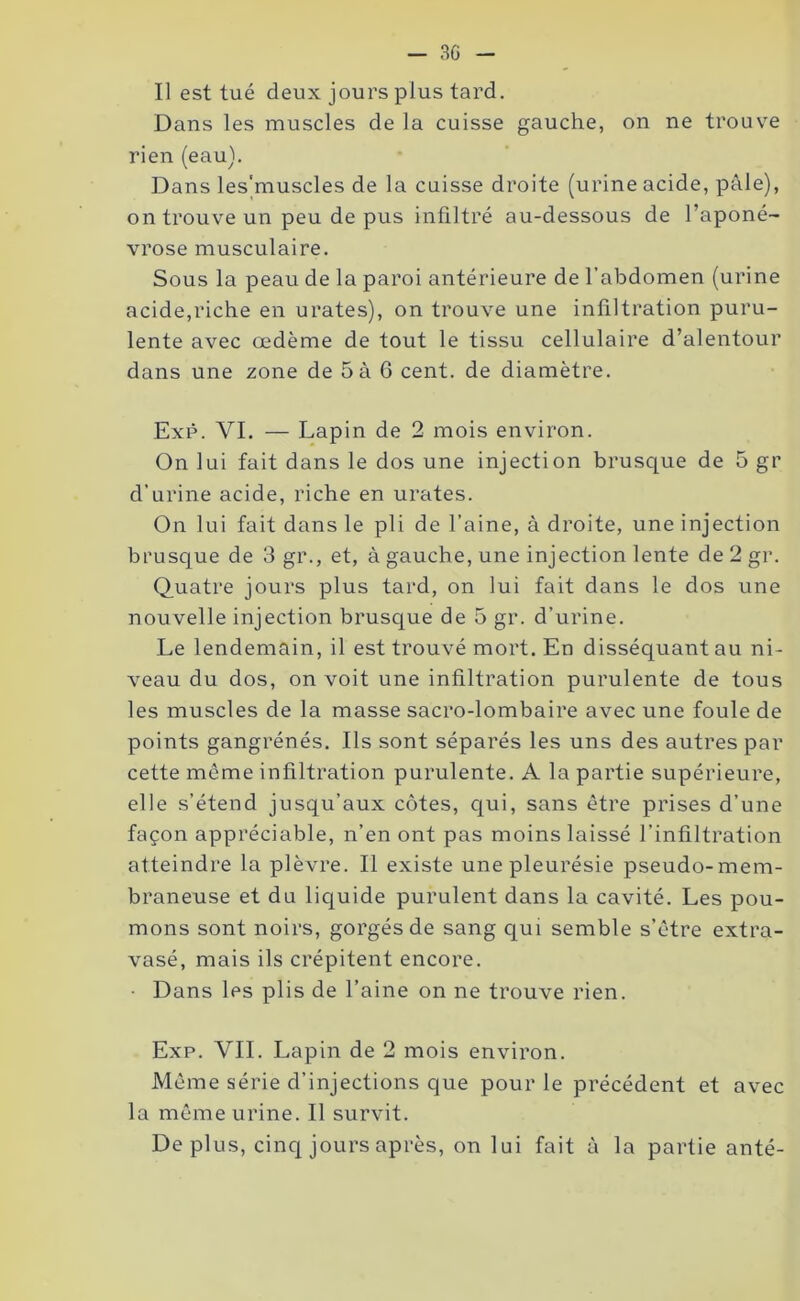 - 3G - Il est tué deux jours plus tard. Dans les muscles de la cuisse gauche, on ne trouve rien (eau). Dans les'muscles de la cuisse droite (urine acide, pâle), on trouve un peu de pus infiltré au-dessous de l’aponé- vrose musculaire. Sous la peau de la paroi antérieure de l’abdomen (urine acide,riche en urates), on trouve une infiltration puru- lente avec œdème de tout le tissu cellulaire d’alentour dans une zone de 5 à 6 cent, de diamètre. Exp. VI. — Lapin de 2 mois environ. On lui fait dans le dos une injection brusque de 5 gr d’urine acide, riche en urates. On lui fait dans le pli de l’aine, à droite, une injection brusque de 3 gr., et, à gauche, une injection lente de 2 gr. Quatre jours plus tard, on lui fait dans le dos une nouvelle injection brusque de 5 gr. d’urine. Le lendemain, il est trouvé mort. En disséquant au ni- veau du dos, on voit une infiltration purulente de tous les muscles de la masse sacro-lombaire avec une foule de points gangrénés. Ils sont séparés les uns des autres par cette môme infiltration purulente. A la partie supérieure, elle s’étend jusqu’aux côtes, qui, sans être prises d’une façon appréciable, n’en ont pas moins laissé l’infiltration atteindre la plèvre. Il existe une pleurésie pseudo-mem- braneuse et du liquide purulent dans la cavité. Les pou- mons sont noirs, gorgés de sang qui semble s’être extra- vasé, mais ils crépitent encore. • Dans les plis de l’aine on ne trouve rien. Exp. VIL Lapin de 2 mois environ. Même série d’injections que pour le précédent et avec la même urine. Il survit. Déplus, cinq jours après, on lui fait à la partie anté-