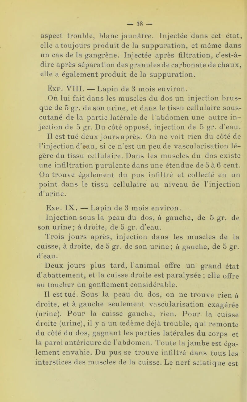 aspect trouble, blanc jaunâtre. Injectée dans cet état, elle atoujours produit de la suppuration, et même dans un cas de la gangrène. Injectée après filtration, c’est-à- dire après séparation des granules de carbonate de chaux, elle a également produit de la suppuration. Exp. VIII. — Lapin de 3 mois environ. On lui fait dans les muscles du dos un injection brus- que de 5 gr. de son urine, et dans le tissu cellulaire sous- cutané de la partie latérale de l’abdomen une autre in- jection de 5 gr. Du côté opposé, injection de 5 gr. d’eau. Il est tué deux jours après. On ne voit rien du côté de l’injection d’eau, si ce n’est un peu de vascularisation lé- gère du tissu cellulaire. Dans les muscles du dos existe une infiltration purulente dans une étendue de 5 à G cent. On trouve également du pus infiltré et collecté en un point dans le tissu cellulaire au niveau de l’injection d’urine. Exp. IX. — Lapin de 3 mois environ. Injection sous la peau du dos, à gauche, de 5 gr. de son urine; à droite, de 5 gr. d’eau. Trois jours après, injection dans les muscles de la cuisse, à droite, de 5 gr. de son urine ; à gauche, de 5 gr. d’eau. Deux jours plus tard, l’animal offre un grand état d’abattement, et la cuisse droite est paralysée ; elle offre au toucher un gonflement considérable. Il est tué. Sous la peau du dos, on ne trouve rien à droite, et à gauche seulement vascularisation exagérée (urine). Pour la cuisse gauche, rien. Pour la cuisse droite (urine), il y a un oedème déjà trouble, qui remonte du côté du dos, gagnant les parties latérales du corps et la paroi antérieure de l’abdomen. Toute la jambe est éga- lement envahie. Du pus se trouve infiltré dans tous les interstices des muscles de la cuisse. Le nerf sciatique est