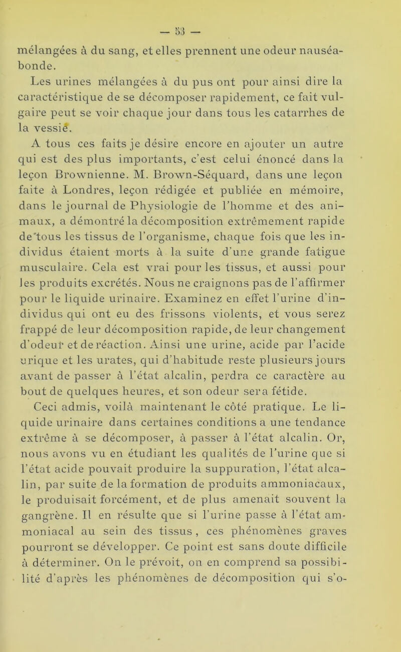 mélangées à du sang, et elles prennent une odeur nauséa- bonde. Les urines mélangées à du pus ont pour ainsi dire la caractéristique de se décomposer rapidement, ce fait vul- gaire peut se voir chaque jour dans tous les catarrhes de la vessié. A tous ces faits je désire encore en ajouter un autre qui est des plus importants, c’est celui énoncé dans la leçon Brownienne. M. Brown-Séquard, dans une leçon faite à Londres, leçon rédigée et publiée en mémoire, dans le journal de Physiologie de l’homme et des ani- maux, a démontré la décomposition extrêmement rapide de'tous les tissus de l’organisme, chaque fois que les in- dividus étaient morts à la suite d’une grande fatigue musculaire. Cela est vrai pour les tissus, et aussi pour les produits excrétés. Nous ne craignons pas de l’affirmer pour le liquide urinaire. Examinez en effet l’urine d’in- dividus qui ont eu des frissons violents, et vous serez frappé de leur décomposition rapide, de leur changement d’odeur et de réaction. Ainsi une urine, acide par l’acide urique et les urates, qui d’habitude reste plusieurs jours avant de passer à l’état alcalin, perdra ce caractère au bout de quelques heures, et son odeur sera fétide. Ceci admis, voilà maintenant le côté pratique. Le li- quide urinaire dans certaines conditions a une tendance extrême à se décomposer, à passer à l’état alcalin. Or, nous avons vu en étudiant les qualités de l’urine que si l’état acide pouvait produire la suppuration, l’état alca- lin, par suite de la formation de produits ammoniacaux, le produisait forcément, et de plus amenait souvent la gangrène. Il en résulte que si l’urine passe à l’état am- moniacal au sein des tissus , ces phénomènes graves pourront se développer. Ce point est sans doute difficile à déterminer. On le prévoit, on en comprend sa possibi- lité d’après les phénomènes de décomposition qui s’o-