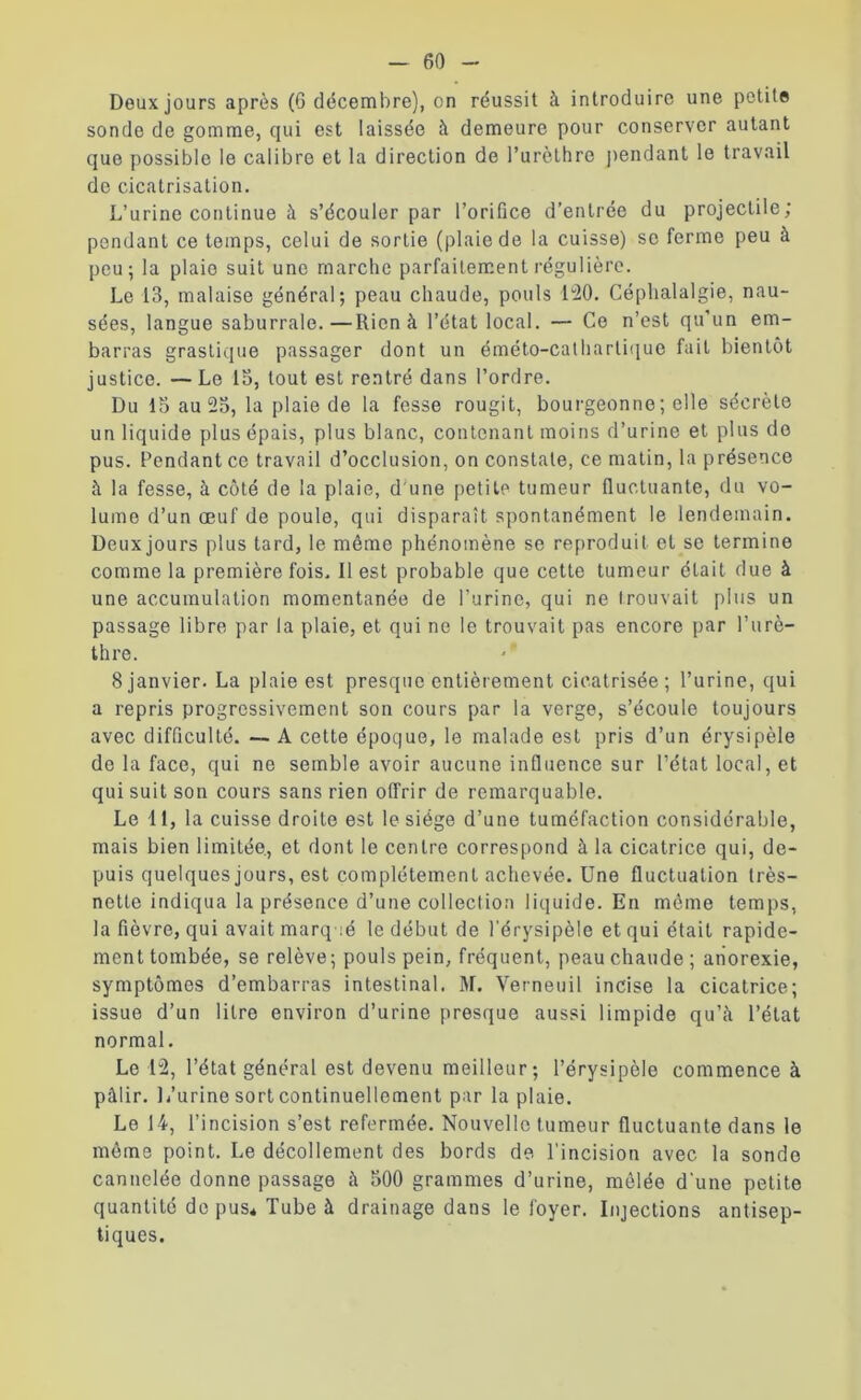 Doux jours après (6 décembre), on réussit à introduire une petite sonde de gomme, qui est laissée à demeure pour conserver autant que possible le calibre et la direction de l’urèthre pendant le travail de cicatrisation. L’urine continue à s’écouler par l’orifice d’entrée du projectile; pendant ce temps, celui de sortie (plaie de la cuisse) se ferme peu à peu; la plaie suit une marche parfaitement régulière. Le 13, malaise général; peau chaude, pouls 120. Céphalalgie, nau- sées, langue saburrale.—Rien à l’état local. — Ce n’est qu’un em- barras grastique passager dont un éméto-cathartique fait bientôt justice. — Le 15, tout est rentré dans l’ordre. Du 15 au 25, la plaie de la fesse rougit, bourgeonne; elle sécrète un liquide plus épais, plus blanc, contenant moins d’urine et plus do pus. Pendant ce travail d’occlusion, on constate, ce matin, la présence à la fesse, à côté de la plaie, d'une petite tumeur fluctuante, du vo- lume d’un œuf de poule, qui disparaît spontanément le lendemain. Deux jours plus tard, le même phénomène se reproduit et se termine comme la première fois. Il est probable que cette tumeur était due à une accumulation momentanée de l’urine, qui ne trouvait plus un passage libre par la plaie, et qui ne le trouvait pas encore par l’urè- thre. 8 janvier. La plaie est presque entièrement cicatrisée ; l’urine, qui a repris progressivement son cours par la verge, s’écoule toujours avec difficulté. — A cette époque, le malade est pris d’un érysipèle do la face, qui ne semble avoir aucune influence sur l’état local, et qui suit son cours sans rien offrir de remarquable. Le 11, la cuisse droite est le siège d’une tuméfaction considérable, mais bien limitée, et dont le centre correspond à la cicatrice qui, de- puis quelques jours, est complètement achevée. Une fluctuation très- nette indiqua la présence d’une collection liquide. En même temps, la fièvre, qui avait marq ié le début de l'érysipèle et qui était rapide- ment tombée, se relève; pouls pein, fréquent, peau chaude; anorexie, symptômes d’embarras intestinal. M. Verneuil incise la cicatrice; issue d’un litre environ d’urine presque aussi limpide qu’à l’état normal. Le 12, l’état général est devenu meilleur; l’érysipèle commence à pâlir. L’urine sort continuellement par la plaie. Le 14, l’incision s’est refermée. Nouvelle tumeur fluctuante dans le même point. Le décollement des bords de l’incision avec la sonde cannelée donne passage à 500 grammes d’urine, mêlée d une petite quantité de pus* Tube à drainage dans le foyer. Injections antisep- tiques.