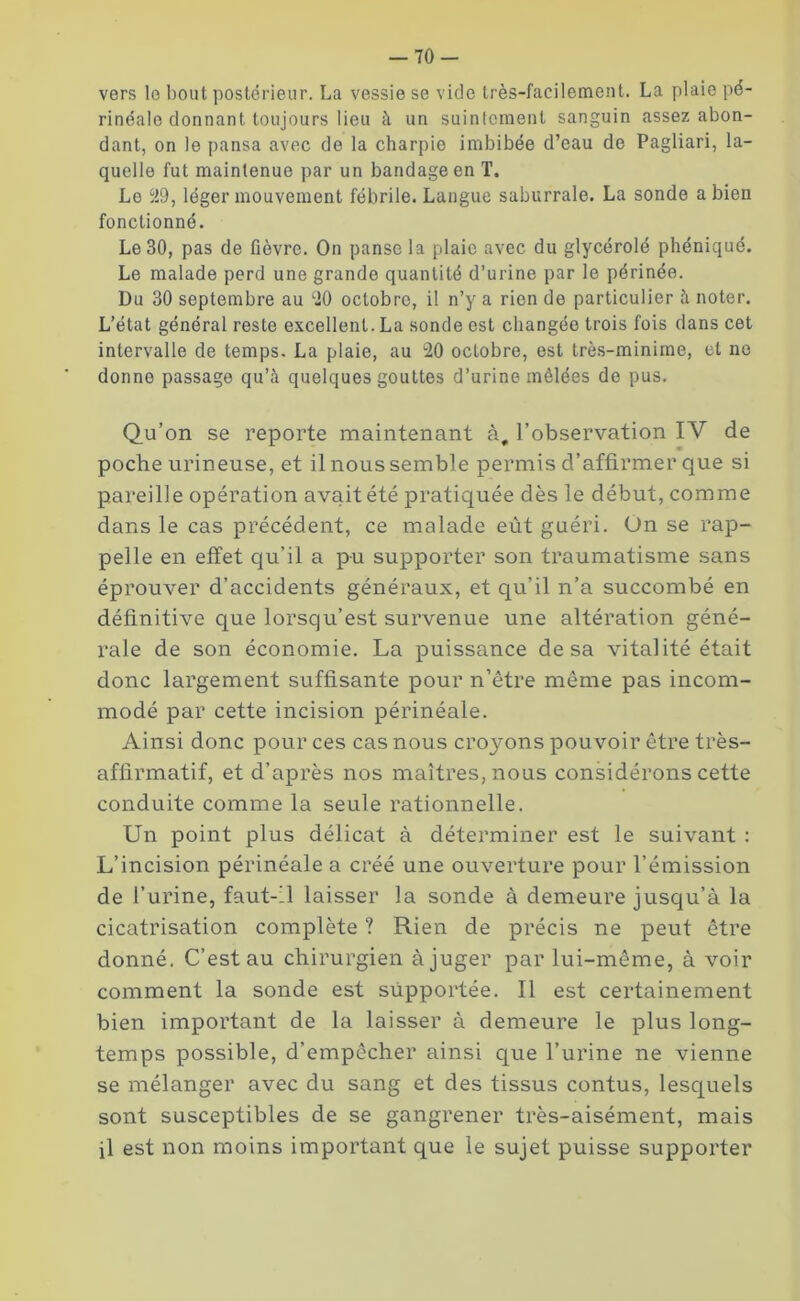 vers le bout postérieur. La vessie se vide très-facilement. La plaie pé- rinéale donnant toujours lieu à un suintement sanguin assez abon- dant, on le pansa avec de la charpie imbibée d’eau de Pagliari, la- quelle fut maintenue par un bandage en T, Le 29, léger mouvement fébrile. Langue saburrale. La sonde a bien fonctionné. Le 30, pas de fièvre. On panse la plaie avec du glycérolé phéniqué. Le malade perd une grande quantité d’urine par le périnée. Du 30 septembre au 20 octobre, il n’y a rien de particulier à noter. L’état général reste excellent. La sonde est changée trois fois dans cet intervalle de temps. La plaie, au 20 octobre, est très-minime, et ne donne passage qu’à quelques gouttes d’urine mêlées de pus. Qu’on se reporte maintenant à, l’observation IV de poche urineuse, et il nous semble permis d’affirmer que si pareille opération avait été pratiquée dès le début, comme dans le cas précédent, ce malade eût guéri. On se rap- pelle en effet qu’il a pu supporter son traumatisme sans éprouver d’accidents généraux, et qu’il n’a succombé en définitive que lorsqu’est survenue une altération géné- rale de son économie. La puissance de sa vitalité était donc largement suffisante pour n’être même pas incom- modé par cette incision périnéale. Ainsi donc pour ces cas nous croyons pouvoir être très- affirmatif, et d’après nos maîtres, nous considérons cette conduite comme la seule rationnelle. Un point plus délicat à déterminer est le suivant : L’incision périnéale a créé une ouverture pour l’émission de l’urine, faut-il laisser la sonde à demeure jusqu’à la cicatrisation complète ? Rien de précis ne peut être donné. C’est au chirurgien à juger par lui-même, à voir comment la sonde est supportée. Il est certainement bien important de la laisser à demeure le plus long- temps possible, d’empêcher ainsi que l’urine ne vienne se mélanger avec du sang et des tissus contus, lesquels sont susceptibles de se gangrener très-aisément, mais il est non moins important que le sujet puisse supporter
