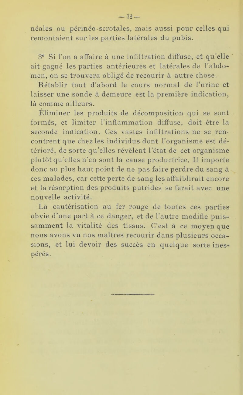 — 7 ”2 — néales ou périnéo-scrotales, mais aussi pour celles qui remontaient sur les parties latérales du pubis. 3° Si l’on a affaire à une infiltration diffuse, et qu’elle ait gagné les parties antérieures et latérales de l’abdo- men, on se trouvera obligé de recourir à autre chose. Rétablir tout d’abord le cours normal de l’urine et laisser une sonde à demeure est la première indication, là comme ailleurs. Éliminer les produits de décomposition qui se sont formés, et limiter l’inflammation diffuse, doit être la seconde indication. Ces vastes infiltrations ne se ren- contrent que chez les individus dont l’organisme est dé- térioré, de sorte qu’elles révèlent l’état de cet organisme plutôt qu’elles n’en sont la cause productrice. Il importe donc au plus haut point de ne pas faire perdre du sang à ces malades, car cette perte de sang les affaiblirait encore et la résorption des produits putrides se ferait avec une nouvelle activité. La cautérisation au fer rouge de toutes ces parties obvie d’une part à ce danger, et de l’autre modifie puis- samment la vitalité des tissus. C’est à ce moyen que nous avons vu nos maîtres recourir dans plusieurs occa- sions, et lui devoir des succès en quelque sorte ines- nérés.