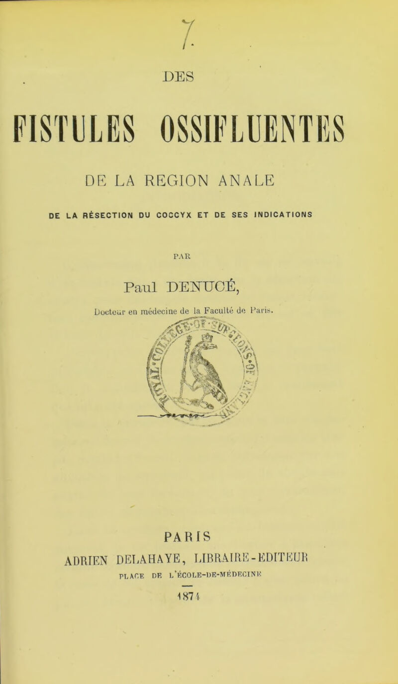 DES DE LA REGION ANALE DE LA RÉSECTION DU COCCYX ET DE SES INDICATIONS PAR Paul DENUCÉ, Docteur en médecine de la Faculté de Paris. PA BIS ADRIEN DERA HAYE, LIBRAIRE-EDITEUR PLACE DE i/ÉCOLE-DE-MÉDECINK