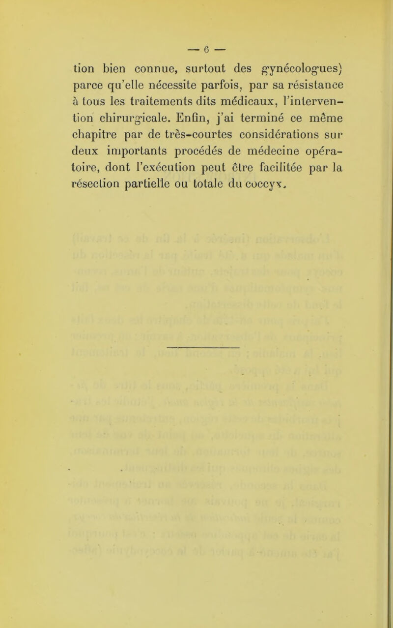 tion bien connue, surtout des gynécologues) parce qu’elle nécessite parfois, par sa résistance à tous les traitements dits médicaux, l’interven- tion chirurgicale. Enfin, j’ai terminé ce même chapitre par de très-courtes considérations sur deux importants procédés de médecine opéra- toire, dont l’exécution peut être facilitée par la résection partielle ou totale du coccyx.