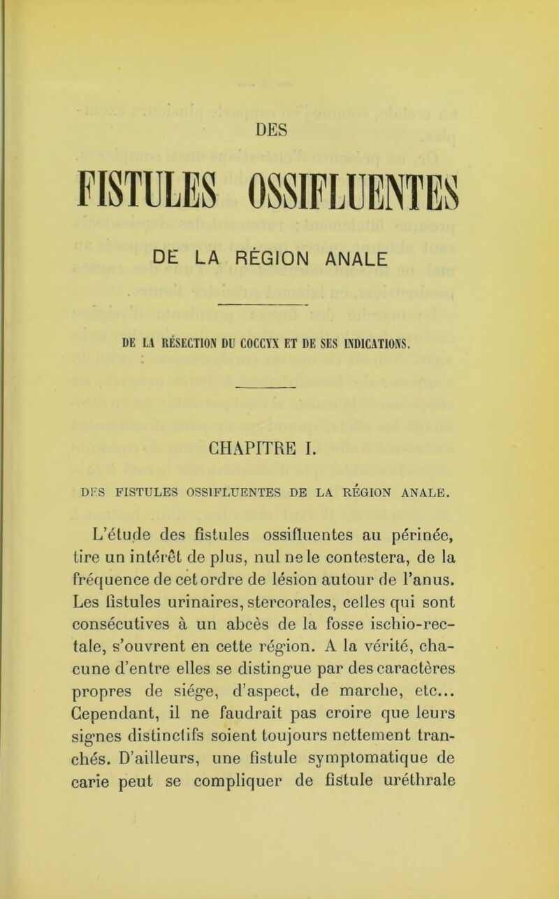 DE LA RÉGION ANALE DE LA RÉSECTION DU COCCYX ET DE SES INDICATIONS. CHAPITRE I. DK S FISTULES OSS1FLUENTES DE LA REGION ANALE. L’étude des fistules ossifluentes au périnée, tire un intérêt de plus, nul ne le contestera, de la fréquence de cet ordre de lésion autour de l’anus. Les fistules urinaires, stercorales, celles qui sont consécutives à un abcès de la fosse ischio-rec- tale, s’ouvrent en cette région. A la vérité, cha- cune d’entre elles se distingue par des caractères propres de siège, d’aspect, de marche, etc... Cependant, il ne faudrait pas croire que leurs signes distinctifs soient toujours nettement tran- chés. D’ailleurs, une fistule symptomatique de carie peut se compliquer de fistule uréthrale