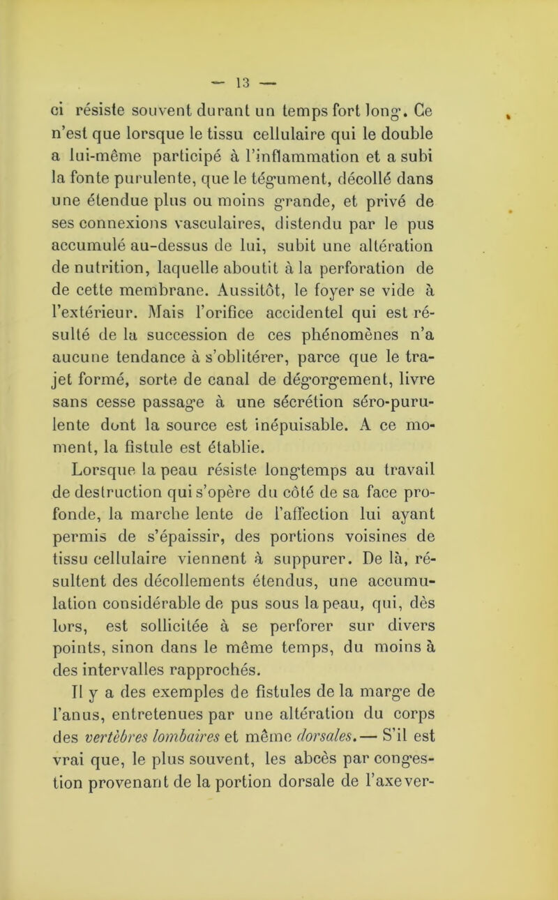 ci résiste souvent durant un temps fort long*. Ce n’est que lorsque le tissu cellulaire qui le double a lui-même participé à l’inflammation et a subi la fonte purulente, que le tég*ument, décollé dans une étendue plus ou moins g*rande, et privé de ses connexions vasculaires, distendu par le pus accumulé au-dessus de lui, subit une altération dénutrition, laquelle aboutit à la perforation de de cette membrane. Aussitôt, le foyer se vide à l’extérieur. Mais l’orifice accidentel qui est ré- sulté de la succession de ces phénomènes n’a aucune tendance à s’oblitérer, parce que le tra- jet formé, sorte de canal de dég*org*ement, livre sans cesse passag*e à une sécrétion séro-puru- lente dont la source est inépuisable. A ce mo- ment, la fistule est établie. Lorsque la peau résiste longtemps au travail de destruction qui s’opère du côté de sa face pro- fonde, la marche lente de l’affection lui ayant permis de s’épaissir, des portions voisines de tissu cellulaire viennent à suppurer. De là, ré- sultent des décollements étendus, une accumu- lation considérable de pus sous la peau, qui, dès lors, est sollicitée à se perforer sur divers points, sinon dans le même temps, du moins à des intervalles rapprochés. Tl y a des exemples de fistules de la marg*e de l’anus, entretenues par une altération du corps des vertèbres lombaires et même dorsales.— S’il est vrai que, le plus souvent, les abcès par cong*es- tion provenant de la portion dorsale de l’axe ver-