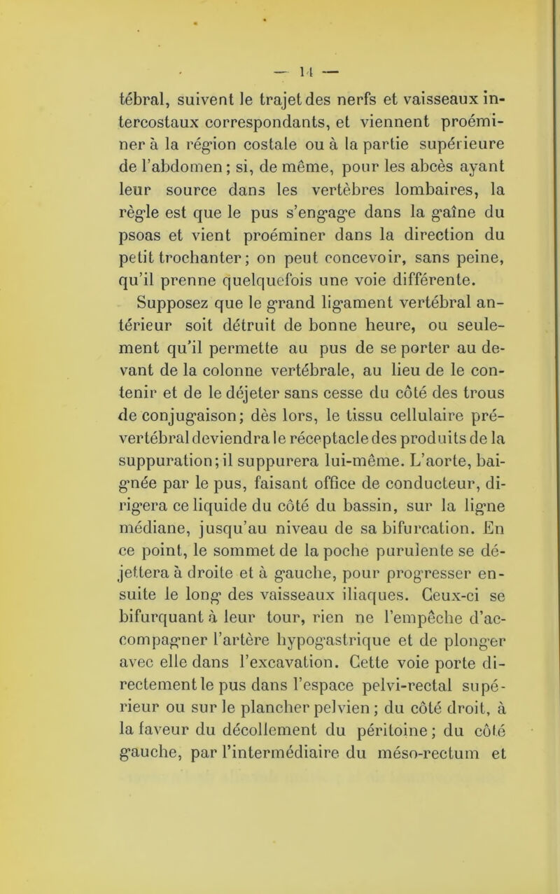 11 tébral, suivent le trajet des nerfs et vaisseaux in- tercostaux correspondants, et viennent proémi- ner à la région costale ou à la partie supérieure de l’abdomen ; si, de même, pour les abcès ayant leur source dans les vertèbres lombaires, la règle est que le pus s’engage dans la gaine du psoas et vient proéminer dans la direction du petit trochanter ; on peut concevoir, sans peine, qu’il prenne quelquefois une voie différente. Supposez que le grand ligament vertébral an- térieur soit détruit de bonne heure, ou seule- ment qu’il permette au pus de se porter au de- vant de la colonne vertébrale, au lieu de le con- tenir et de le déjeter sans cesse du côté des trous de conjugaison; dès lors, le tissu cellulaire pré- vertébral deviendra le réceptacle des produits de la suppuration; il suppurera lui-même. L’aorte, bai- gmée par le pus, faisant office de conducteur, di- rigera ce liquide du côté du bassin, sur la ligne médiane, jusqu’au niveau de sa bifurcation. En ce point, le sommet de la poche purulente se dé- jettera à droite et à gauche, pour progresser en- suite le long des vaisseaux iliaques. Ceux-ci se bifurquant à leur tour, rien ne l’empêche d’ac- compagner l’artère hypogastrique et de plonger avec elle dans l’excavation. Cette voie porte di- rectement le pus dans l’espace pelvi-rectal supé- rieur ou sur le plancher pelvien ; du côté droit, à la faveur du décollement du péritoine ; du côté gauche, par l’intermédiaire du méso-rectum et