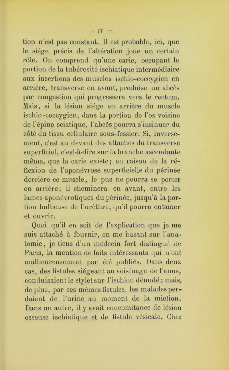 tion n’est pas constant. Il est probable, ici, que le siège précis de l’altération joue un certain rôle. On comprend qu’une carie, occupant la portion de la tubérosité iscliiatique intermédiaire aux insertions des muscles ischio-coccygien en arrière, transverse en avant, produise un abcès par congestion qui progressera vers le rectum. Mais, si la lésion siège en arrière du muscle ischio-coccygien, dans la portion de l’os voisine de l’épine sciatique, l’abcès pourra s’insinuer du côté du tissu cellulaire sous-fessier. Si, inverse- ment, c’est au devant des attaches du transverse superficiel, c’est-à-dire sur la branche ascendante même, que la carie existe ; en raison de la ré- flexion de l’aponévrose superficielle du périnée derrière ce muscle, le pus ne pourra se porter en arrière; il cheminera en avant, entre les lames aponévrotiques du périnée, jusqu’à la por- tion bulbeuse de l’urèthre, qu’il pourra entamer et ouvrir. Quoi qu’il en soit de l’explication que je me suis attaché à fournir, en me basant sur l’ana- tomie, je tiens d’un médecin fort distingué de Paris, la mention de faits intéressants qui n’ont malheureusement par été publiés. Dans deux cas, des fistules siégeant au voisinage de l’anus, conduisaient le stylet sur l’ischion dénudé; mais, de plus, par ces memes fistules, les malades per- daient de l’urine au moment de la miction. Dans un autre, il y avait concomitance de lésion osseuse iscliiatique et de fistule vésicale. Chez