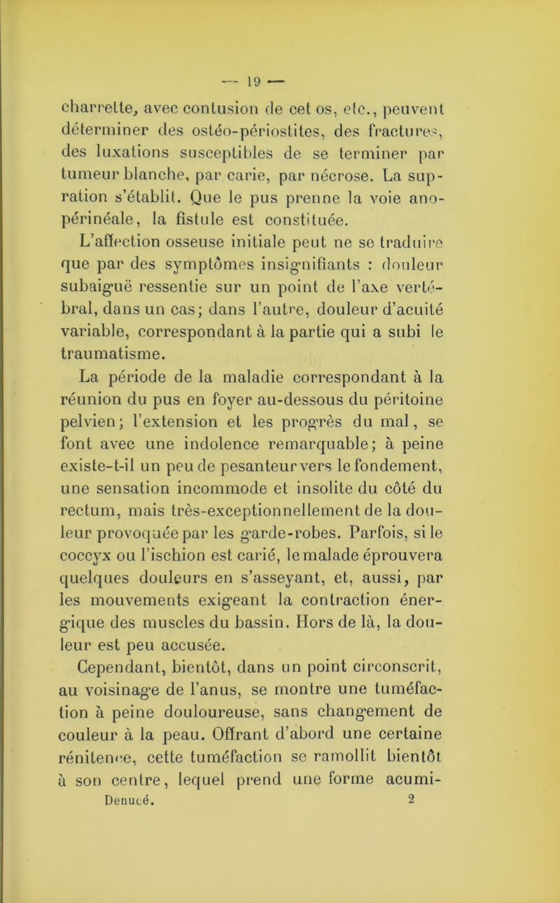 charrette, avec contusion de cet os, etc., peuvent déterminer des ostéo-périostites, des fractures, des luxations susceptibles de se terminer par tumeur blanche, par carie, par nécrose. La sup- ration s’établit. Que le pus prenne la voie ano- périnéale, la fistule est constituée. L’affection osseuse initiale peut ne se traduire que par des symptômes insignifiants : douleur subaiguë ressentie sur un point de l’axe verté- bral, dans un cas; dans l’autre, douleur d’acuité variable, correspondant à la partie qui a subi le traumatisme. La période de la maladie correspondant à la réunion du pus en foyer au-dessous du péritoine pelvien; l’extension et les progrès du mal, se font avec une indolence remarquable; à peine existe-t-il un peu de pesanteur vers le fondement, une sensation incommode et insolite du côté du rectum, mais très-exceptionnellement de la dou- leur provoquée par les garde-robes. Parfois, si le coccyx ou l’ischion est carié, le malade éprouvera quelques douleurs en s’asseyant, et, aussi, par les mouvements exigeant la contraction éner- gique des muscles du bassin. Hors de là, la dou- leur est peu accusée. Cependant, bientôt, dans un point circonscrit, au voisinage de l’anus, se montre une tuméfac- tion à peine douloureuse, sans changement de couleur à la peau. Offrant d’abord une certaine rénitence, cette tuméfaction se ramollit bientôt à son centre, lequel prend une forme acumi- Denucé. 2