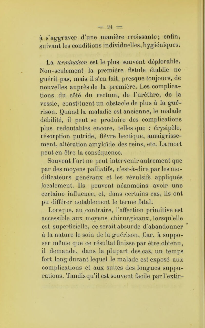 à s'aggraver d’une manière croissante; enfin, suivant les conditions individuelles, hygiéniques. La terminaison est le plus souvent déplorable. Non-seulement la première fistule établie ne g’uérit pas, mais il s’en fait, presque toujours, de nouvelles auprès de la première. Les complica- tions du côté du rectum, de l’urèthre, de la vessie, constituent un obstacle de plus à la gué- rison. Quand la maladie est ancienne, le malade débilité, il peut se produire des complications plus redoutables encore, telles que : érysipèle, résorption putride, fièvre hectique, amaigrisse- ment, altération amyloïde des reins, etc. La mort peut en être la conséquence. Souvent l’art ne peut intervenir autrement que par des moyens palliatifs, c’est-à-dire parles mo- dificateurs généraux et les révulsifs appliqués localement. Ils peuvent néanmoins avoir une certaine influence, et, dans certains cas, ils ont pu différer notablement le terme fatal. Lorsque, au contraire, l’affection primitive est accessible aux moyens chirurgicaux, lorsqu’elle est superficielle, ce serait absurde d’abandonner à la nature le soin de la guérison, Car, à suppo- ser même que ce résultat finisse par être obtenu, il demande, dans la plupart des cas, un temps fort long’durant lequel le malade est exposé aux complications et aux suites des longues suppu- rations. Tandisqu’il est souvent facile par l’extir-