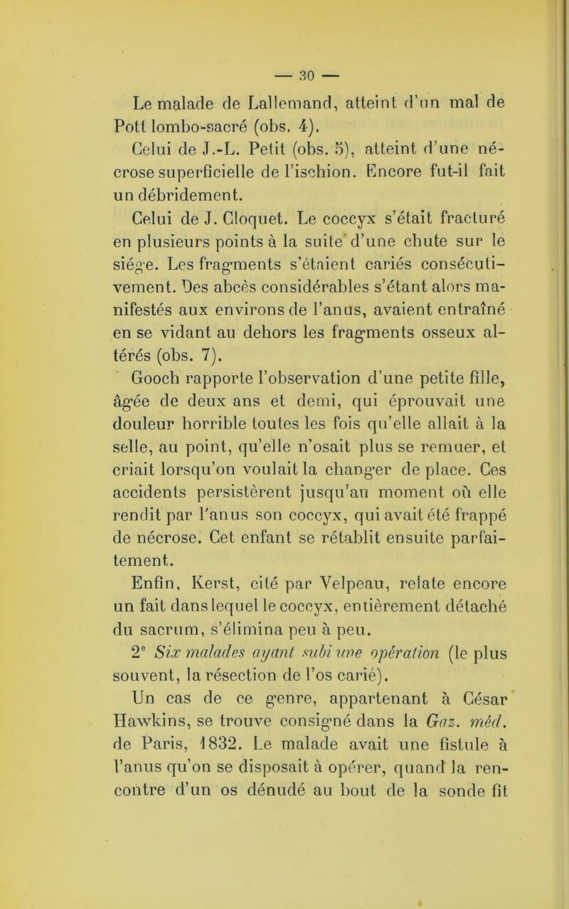 Le malade de Lallemand, atteint d’un mal de Pott lombo-sacré (obs. 4). Celui de J.-L. Petit (obs. 5), atteint d’une né- crose superficielle de l’ischion. Encore fut-il fait un débridement. Celui de J. Cloquet. Le coccyx s’était fracturé en plusieurs points à la suite d’une chute sur le siège. Les fragments s’étaient cariés consécuti- vement. Des abcès considérables s’étant alors ma- nifestés aux environs de l’anus, avaient entraîné en se vidant au dehors les fragments osseux al- térés (obs. 7). Gooch rapporte l’observation d’une petite fille, âgée de deux ans et demi, qui éprouvait une douleur horrible toutes les fois qu’elle allait à la selle, au point, qu’elle n’osait plus se remuer, et criait lorsqu’on voulait la changer de place. Ces accidents persistèrent jusqu’au moment où elle rendit par l'anus son coccyx, qui avait été frappé de nécrose. Cet enfant se rétablit ensuite parfai- tement. Enfin, Kerst, cité par Velpeau, relate encore un fait dans lequel le coccyx, entièrement détaché du sacrum, s’élimina peu à peu. 2e Six malades ayant subi une opération (le plus souvent, la résection de l’os carié). Un cas de ce genre, appartenant à César Hawkins, se trouve consigné dans la Gaz. mêd. de Paris, 1832. Le malade avait une fistule à l’anus qu’on se disposait à opérer, quand la ren- contre d’un os dénudé au bout de la sonde fit