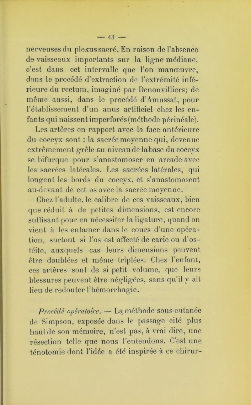 nerveuses du plexus sacré. En raison de l’absence de vaisseaux importants sur la ligme médiane, c’est dans cet intervalle que l’on manœuvre, dans le procédé d’extraction de l’extrémité infé- rieure du rectum, imaginé par Denonvilliers; de même aussi, dans le procédé d’Amussat, pour l’établissement d’un anus artificiel chez les en- fants qui naissent imperforés(méthode périnéale). Les artères en rapport avec la face antérieure du coccyx sont : la sacrée moyenne qui, devenue extrêmement g’rêle au niveau de labase du coccyx se bifurque pour s’anastomoser en arcade avec les sacrées latérales. Les sacrées latérales, qui long'ent les bords du coccyx, et s’anastomosent au-devant de cet os avec la sacrée moyenne. Chez l’adulte, le calibre de ces vaisseaux, bien que réduit à de petites dimensions, est encore suffisant pour en nécessiter la lig’ature, quand on vient à les entamer dans le cours d’une opéra- tion, surtout si l’os est affecté de carie ou d’os- téite, auxquels cas leurs dimensions peuvent être doublées et même triplées. Chez l’enfant, ces artères sont de si petit volume, que leurs blessures peuvent être négiig’ées, sans qu’il y ait lieu de redouter l’hémorrhagie. Procédé opératoire. — La méthode sous-cutanée de Simpson, exposée dans le passage cité plus haut de son mémoire, n’est pas, à vrai dire, une résection telle que nous l’entendons. C’est une ténotomie dont l’idée a été inspirée à ce chirur-