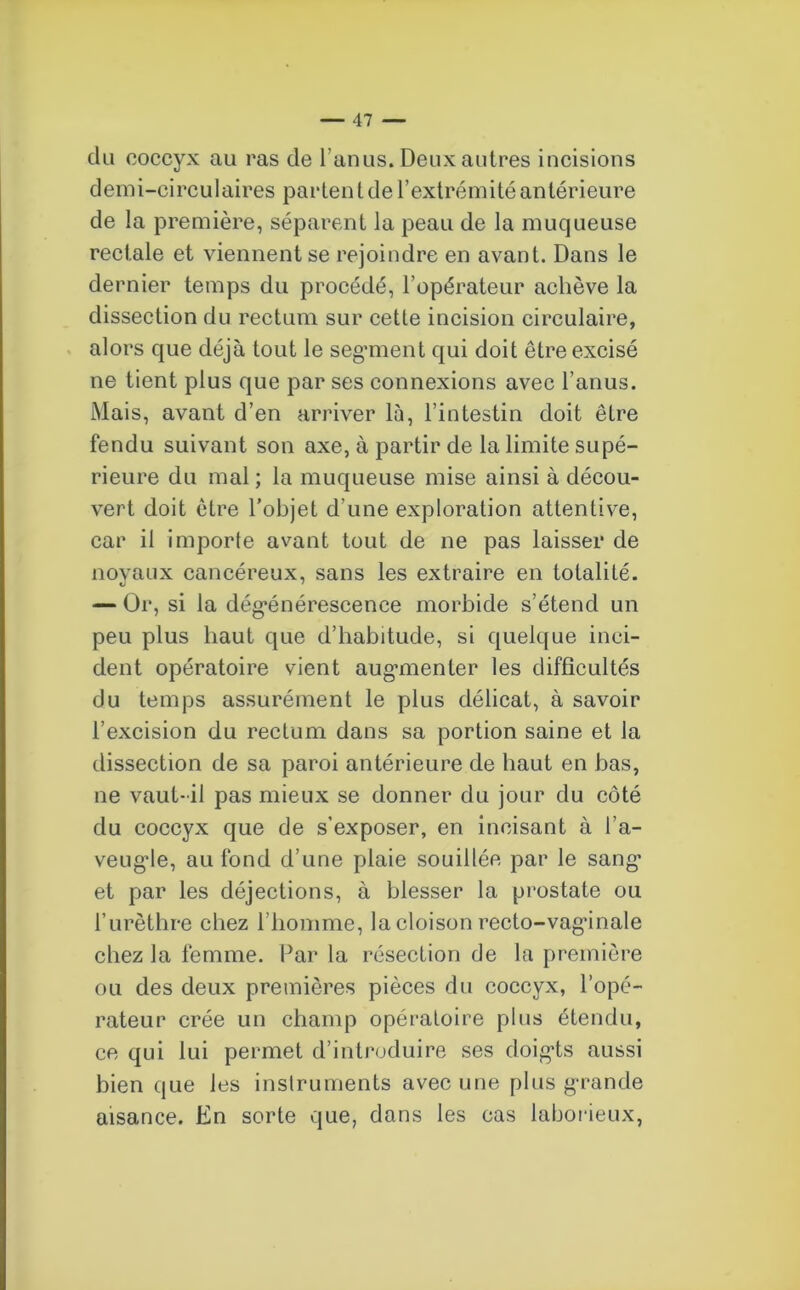 du coccyx au ras de l’anus. Deux autres incisions demi-circulaires parten l de l’extrémité antérieure de la première, séparent la peau de la muqueuse rectale et viennent se rejoindre en avant. Dans le dernier temps du procédé, l’opérateur achève la dissection du rectum sur cette incision circulaire, alors que déjà tout le segment qui doit être excisé ne tient plus que par ses connexions avec l’anus. Mais, avant d’en arriver là, l’intestin doit être fendu suivant son axe, à partir de la limite supé- rieure du mal; la muqueuse mise ainsi à décou- vert doit être l’objet d’une exploration attentive, car il importe avant tout de ne pas laisser de noyaux cancéreux, sans les extraire en totalité. — Or, si la dégénérescence morbide s’étend un peu plus haut que d’habitude, si quelque inci- dent opératoire vient augmenter les difficultés du temps assurément le plus délicat, à savoir l’excision du rectum dans sa portion saine et la dissection de sa paroi antérieure de haut en bas, ne vaut-il pas mieux se donner du jour du côté du coccyx que de s’exposer, en incisant à l’a- veugle, au fond d’une plaie souillée par le sang et par les déjections, à blesser la prostate ou l’urèthre chez l’homme, la cloison recto-vaginale chez la femme. Par la résection de la première ou des deux premières pièces du coccyx, l’opé- rateur crée un champ opératoire plus étendu, ce qui lui permet d’introduire ses doigts aussi bien que les instruments avec une plus grande aisance. En sorte que, dans les cas laborieux,