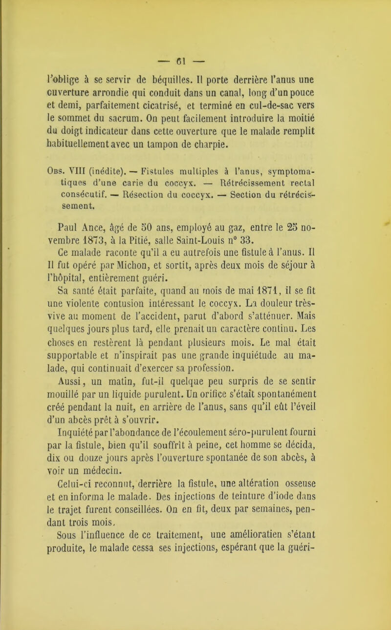 l'oblige à se servir de béquilles. Il porte derrière l’anus une ouverture arrondie qui conduit dans un canal, long d’un pouce et demi, parfaitement cicatrisé, et terminé en cul-de-sac vers le sommet du sacrum. On peut facilement introduire la moitié du doigt indicateur dans cette ouverture que le malade remplit habituellement avec un tampon de charpie. Obs. VIII (inédite). — Fistules multiples à l’anus, symptoma- tiques d’une carie du coccyx. — Rétrécissement rectal consécutif. — Résection du coccyx. — Section du rétrécis- sement. Paul Ance, âgé de 50 ans, employé au gaz, entre le 25 no- vembre 1873, à la Pitié, salle Saint-Louis n° 33. Ce malade raconte qu’il a eu autrefois une fistule à l’anus. Il Il fut opéré par Michon, et sortit, après deux mois de séjour à l’hôpital, entièrement guéri. Sa santé était parfaite, quand au mois de mai 1871, il se fit une violente contusion intéressant le coccyx. La douleur très- vive au moment de l’accident, parut d’abord s’atténuer. Mais quelques jours plus tard, elle prenait un caractère continu. Les choses en restèrent là pendant plusieurs mois. Le mal était supportable et n’inspirait pas une grande inquiétude au ma- lade, qui continuait d’exercer sa profession. Aussi, un matin, fut-il quelque peu surpris de se sentir mouillé par un liquide purulent. Un orifice s’était spontanément créé pendant la nuit, en arrière de l’anus, sans qu’il eût l’éveil d’un abcès prêt à s’ouvrir. Inquiété par l’abondance de l’écoulement séro-purulent fourni par la fistule, bien qu’il souffrît à peine, cet homme se décida, dix ou douze jours après l’ouverture spontanée de son abcès, à voir un médecin. Celui-ci reconnut, derrière la fistule, une altération osseuse et en informa le malade. Des injections de teinture d’iode dans le trajet furent conseillées. On en fit, deux par semaines, pen- dant trois mois. Sous l’influence de ce traitement, une amélioralien s’étant produite, le malade cessa ses injections, espérant que la guéri-