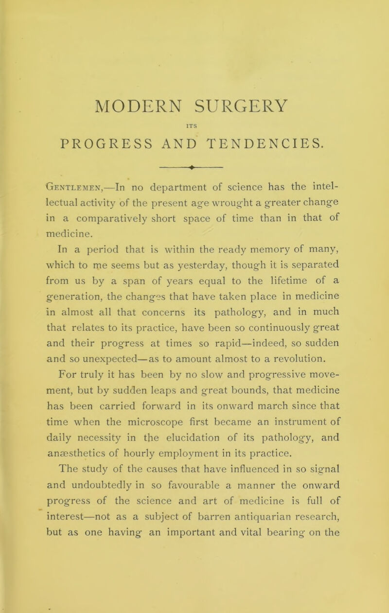 ITS PROGRESS AND TENDENCIES. ♦ Gentlemen,—In no department of science has the intel- lectual activity of the present age wrought a g-reater change in a comparatively short space of time than in that of medicine. In a period that is within the ready memory of many, which to me seems but as yesterday, though it is separated from us by a span of years equal to the lifetime of a generation, the changes that have taken place in medicine in almost all that concerns its pathology, and in much that relates to its practice, have been so continuously great and their progress at times so rapid—indeed, so sudden and so unexpected—as to amount almost to a revolution. For truly it has been by no slow and progressive move- ment, but by sudden leaps and great bounds, that medicine has been carried forward in its onward march since that time when the microscope first became an instrument of daily necessity in the elucidation of its pathology, and anaesthetics of hourly employment in its practice. The study of the causes that have influenced in so signal and undoubtedly in so favourable a manner the onward progress of the science and art of medicine is full of interest—not as a subject of barren antiquarian research, but as one having an important and vital bearing on the