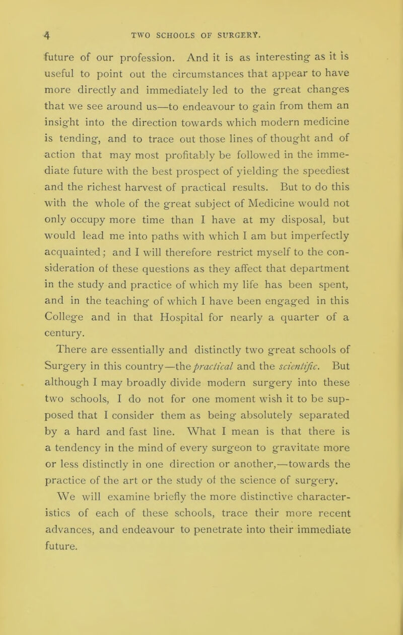 future of our profession. And it is as interesting' as it is useful to point out the circumstances that appear to have more directly and immediately led to the great changes that we see around us—to endeavour to gain from them an insight into the direction towards which modern medicine is tending, and to trace out those lines of thought and of action that may most profitably be followed in the imme- diate future with the best prospect of yielding the speediest and the richest harvest of practical results. But to do this with the whole of the gmeat subject of Medicine would not only occupy more time than I have at my disposal, but would lead me into paths with which I am but imperfectly acquainted; and I will therefore restrict myself to the con- sideration of these questions as they affect that department in the study and practice of which my life has been spent, and in the teaching of which I have been engaged in this College and in that Hospital for nearly a quarter of a century. There are essentially and distinctly two great schools of Surgery in this country—the practical and the scientific. But although I may broadly divide modern surgery into these two schools, I do not for one moment wish it to be sup- posed that I consider them as being absolutely separated by a hard and fast line. What I mean is that there is a tendency in the mind of every surgeon to gravitate more or less distinctly in one direction or another,—towards the practice of the art or the study of the science of surgery. We will examine briefly the more distinctive character- istics of each of these schools, trace their more recent advances, and endeavour to penetrate into their immediate future.