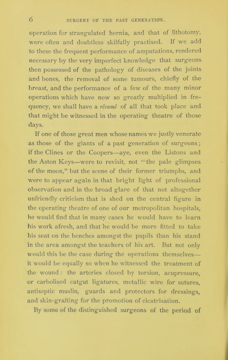 operation for strangulated hernia, and that of lithotomy, were often and doubtless skilfully practised. If we add to these the frequent performance of amputations, rendered necessary by the very imperfect knowledge that surgeons then possessed of the pathology of diseases of the joints and bones, the removal of some tumours, chiefly of the breast, and the performance of a few of the many minor operations which have now so greatly multiplied in fre- quency, we shall have a resume of all that took place and that might be witnessed in the operating theatre of those days. If one of those great men whose names we justly venerate as those of the giants of a past generation of surgeons; if the Clines or the Coopers—aye, even the Listons and the Aston Keys—were to revisit, not “the pale glimpses of the moon,” but the scene of their former triumphs, and were to appear again in that bright light of professional observation and in the broad glare of that not altogether unfriendly criticism that is shed on the central figure in the operating theatre of one of our metropolitan hospitals, he would find that in many cases he would have to learn his work afresh, and that he would be more fitted to take his seat on the benches amongst the pupils than his stand in the area amongst the teachers of his art. But not only would this be the case during the operations themselves— it would be equally so when he witnessed the treatment of the wound : the arteries closed by torsion, acupressure, or carbolised catgut ligatures, metallic wire for sutures, antiseptic muslin, guards and protectors for dressings, and skin-grafting for the promotion of cicatrisation. By some of the distinguished surgeons of the period of