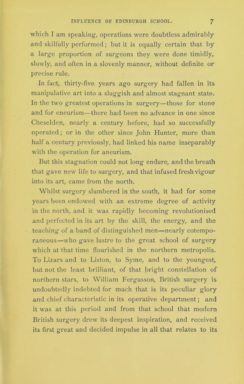 INFLUENCE OF EDINBURGH SCHOOL. J which I am speaking, operations were doubtless admirably and skilfully performed; but it is equally certain that by a large proportion of surgeons they were done timidly, slowly, and often in a slovenly manner, without definite or precise rule. In fact, thirty-five years ago surgery had fallen in its manipulative art into a sluggish and almost stagnant state. In the two greatest operations in surgery—those for stone and for eneurism-—there had been no advance in one since Cheselden, nearly a century before, had so successfully operated; or in the other since John Hunter, more than half a century previously, had linked his name inseparably with the operation for aneurism. But this stagnation could not long endure, and the breath that gave new life to surgery, and that infused fresh vigour into its art, came from the north. Whilst surgery slumbered in the south, it had for some years been endowed with an extreme degree of activity in the north, and it was rapidly becoming revolutionised and perfected in its art by the skill, the energy, and the teaching of a band of distinguished men—nearly cotempo- raneous—who gave lustre to the great school of surgery which at that time flourished in the northern metropolis. To Lizars and to Liston, to Syme, and to the youngest, but not the least brilliant, of that bright constellation of northern stars, to William Fergusson, British surgery is undoubtedly indebted for much that is its peculiar glory and chief characteristic in its operative department; and it was at this period and from that school that modern British surgery drew its deepest inspiration, and received its first great and decided impulse in all that relates to its