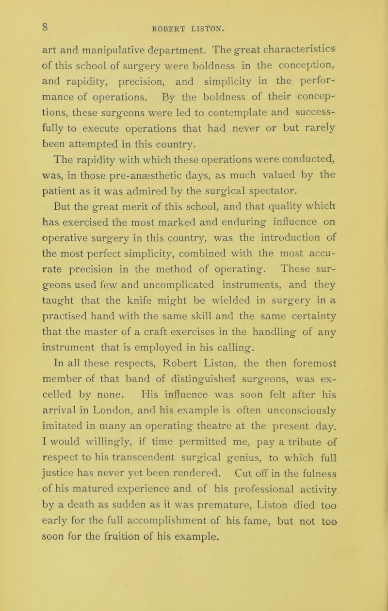 ROBERT LISTON. art and manipulative department. The great characteristics of this school of surgery were boldness in the conception, and rapidity, precision, and simplicity in the perfor- mance of operations. By the boldness of their concep- tions, these surgeons were led to contemplate and success- fully to execute operations that had never or but rarely been attempted in this country. The rapidity with which these operations were conducted, was, in those pre-anaesthetic days, as much valued by the patient as it was admired by the surgical spectator. But the great merit of this school, and that quality which has exercised the most marked and enduring influence on operative surgery in this country, was the introduction of the most perfect simplicity, combined with the most accu- rate precision in the method of operating. These sur- geons used few and uncomplicated instruments, and they taught that the knife might be wielded in surgery in a practised hand with the same skill and the same certainty that the master of a craft exercises in the handling of any instrument that is employed in his calling. In all these respects, Robert Liston, the then foremost member of that band of distinguished surgeons, was ex- celled by none. His influence was soon felt after his arrival in London, and his example is often unconsciously imitated in many an operating theatre at the present day. I would willingly, if time permitted me, pay a tribute of respect to his transcendent surgical genius, to which full justice has never yet been rendered. Cut off in the fulness of his matured experience and of his professional activity by a death as sudden as it was premature, Liston died too early for the full accomplishment of his fame, but not too soon for the fruition of his example.