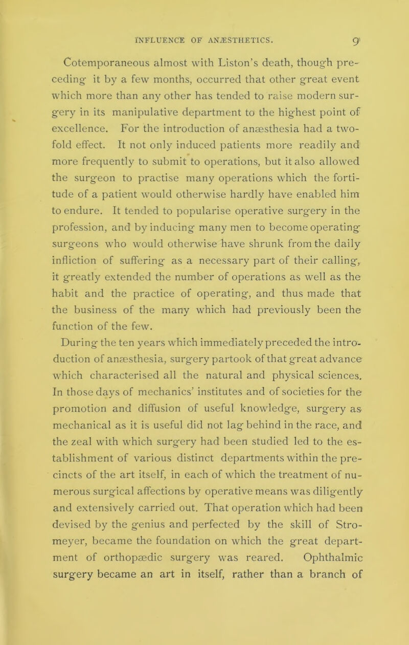 Cotemporaneous almost with Liston’s death, though pre- ceding- it by a few months, occurred that other great event which more than any other has tended to raise modern sur- g-ery in its manipulative department to the highest point of excellence. For the introduction of anaesthesia had a two- fold effect. It not only induced patients more readily and more frequently to submit to operations, but it also allowed the surgeon to practise many operations which the forti- tude of a patient would otherwise hardly have enabled him to endure. It tended to popularise operative surgery in the profession, and by inducing many men to become operating surgeons who would otherwise have shrunk from the daily infliction of suffering as a necessary part of their calling, it greatly extended the number of operations as well as the habit and the practice of operating, and thus made that the business of the many which had previously been the function of the few. During the ten years which immediately preceded the intro- duction of anaesthesia, surgery partook of that great advance which characterised all the natural and physical sciences. In those days of mechanics’ institutes and of societies for the promotion and diffusion of useful knowledge, surgery as mechanical as it is useful did not lag behind in the race, and the zeal with which surgery had been studied led to the es- tablishment of various distinct departments within the pre- cincts of the art itself, in each of which the treatment of nu- merous surgical affections by operative means was diligently and extensively carried out. That operation which had been devised by the genius and perfected by the skill of Stro- meyer, became the foundation on which the great depart- ment of orthopaedic surgery was reared. Ophthalmic surgery became an art in itself, rather than a branch of