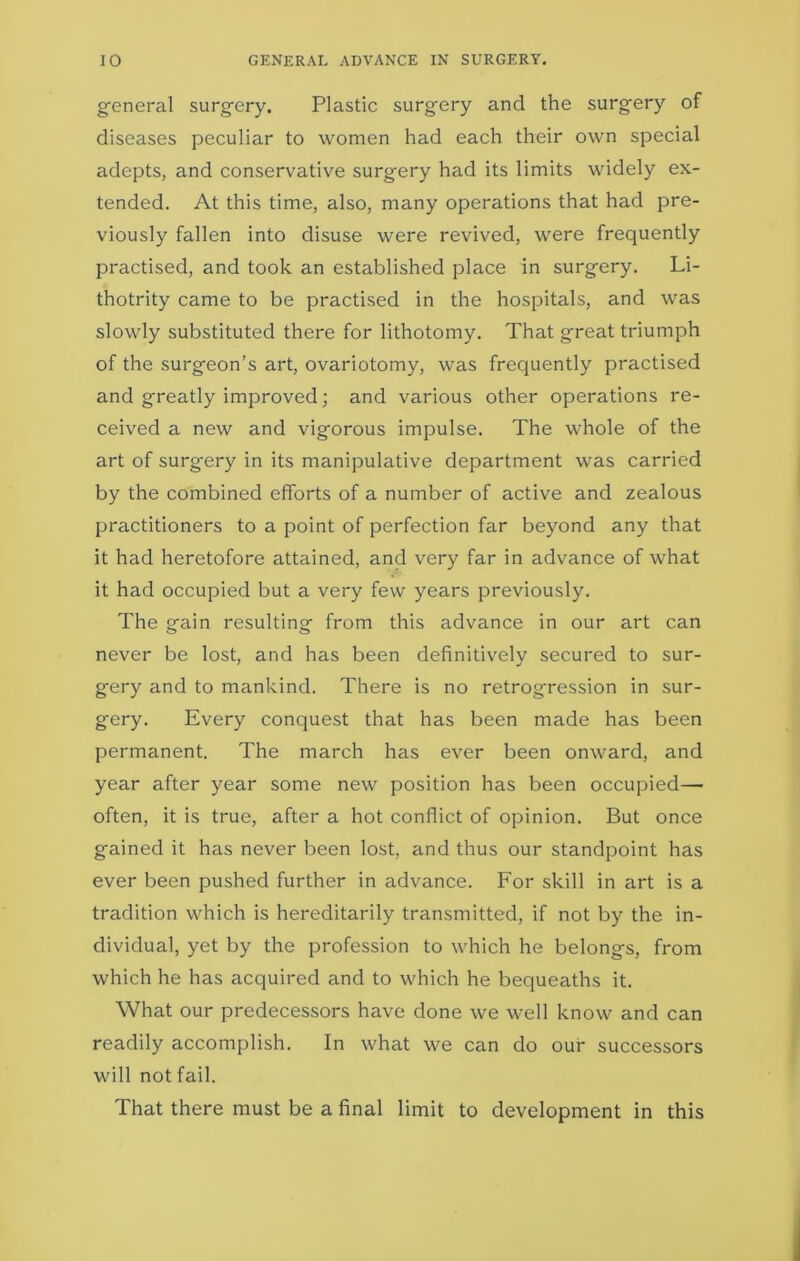 general surgery. Plastic surgery and the surgery of diseases peculiar to women had each their own special adepts, and conservative surgery had its limits widely ex- tended. At this time, also, many operations that had pre- viously fallen into disuse were revived, were frequently practised, and took an established place in surgery. Li- thotrity came to be practised in the hospitals, and was slowly substituted there for lithotomy. That great triumph of the surgeon’s art, ovariotomy, was frequently practised and greatly improved; and various other operations re- ceived a new and vigorous impulse. The whole of the art of surgery in its manipulative department was carried by the combined efforts of a number of active and zealous practitioners to a point of perfection far beyond any that it had heretofore attained, and very far in advance of what it had occupied but a very few years previously. The gain resulting from this advance in our art can never be lost, and has been definitively secured to sur- gery and to mankind. There is no retrogression in sur- gery. Every conquest that has been made has been permanent. The march has ever been onward, and year after year some new position has been occupied— often, it is true, after a hot conflict of opinion. But once gained it has never been lost, and thus our standpoint has ever been pushed further in advance. For skill in art is a tradition which is hereditarily transmitted, if not by the in- dividual, yet by the profession to which he belongs, from which he has acquired and to which he bequeaths it. What our predecessors have done we well know and can readily accomplish. In what we can do our successors will not fail. That there must be a final limit to development in this