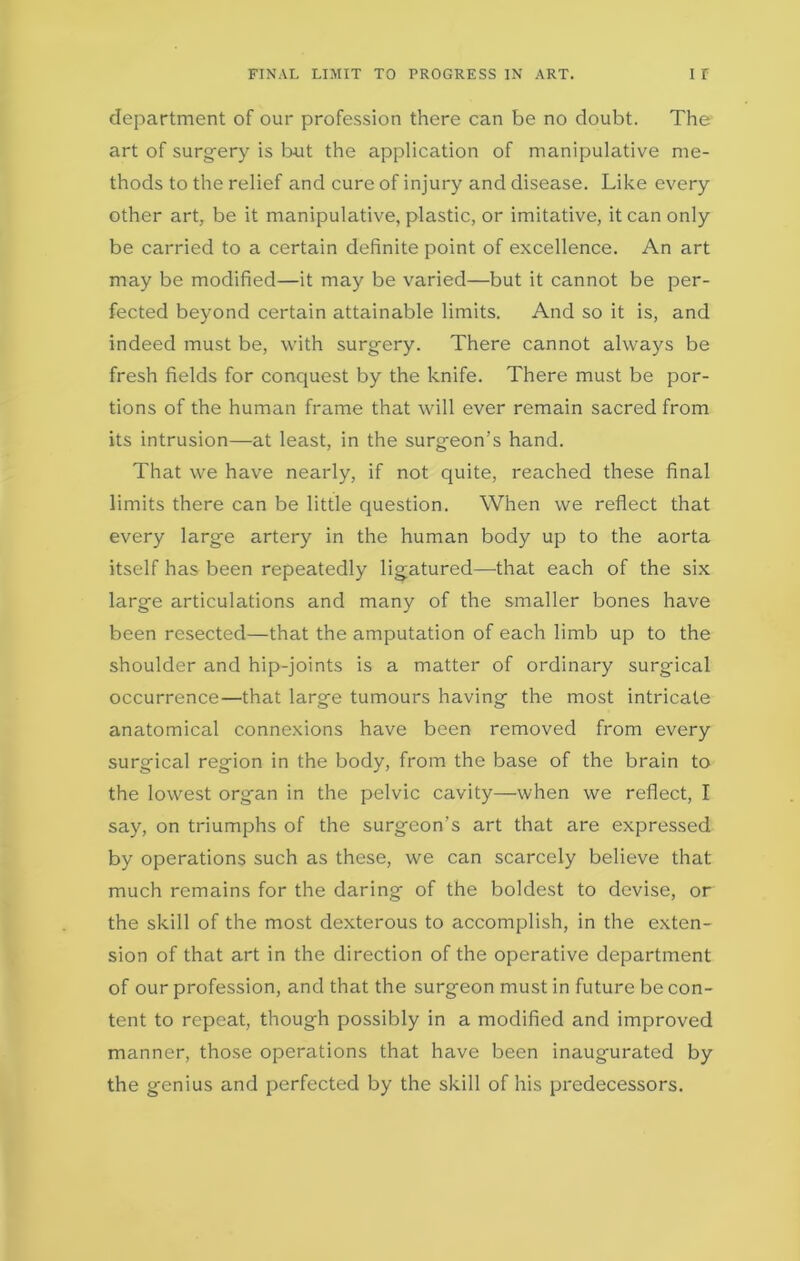 FINAL LIMIT TO PROGRESS IN ART. I I department of our profession there can be no doubt. The art of surgery is but the application of manipulative me- thods to the relief and cure of injury and disease. Like every other art, be it manipulative, plastic, or imitative, it can only be carried to a certain definite point of excellence. An art may be modified—it may be varied—but it cannot be per- fected beyond certain attainable limits. And so it is, and indeed must be, with surgery. There cannot always be fresh fields for conquest by the knife. There must be por- tions of the human frame that will ever remain sacred from its intrusion—at least, in the surgeon’s hand. That we have nearly, if not quite, reached these final limits there can be little question. When we reflect that every large artery in the human body up to the aorta itself has been repeatedly ligatured—that each of the six large articulations and many of the smaller bones have been resected—that the amputation of each limb up to the shoulder and hip-joints is a matter of ordinary surgical occurrence—that large tumours having the most intricate anatomical connexions have been removed from every surgical region in the body, from the base of the brain to the lowest organ in the pelvic cavity—when we reflect, I say, on triumphs of the surgeon's art that are expressed by operations such as these, we can scarcely believe that much remains for the daring of the boldest to devise, or the skill of the most dexterous to accomplish, in the exten- sion of that art in the direction of the operative department of our profession, and that the surgeon must in future be con- tent to repeat, though possibly in a modified and improved manner, those operations that have been inaugurated by the genius and perfected by the skill of his predecessors.