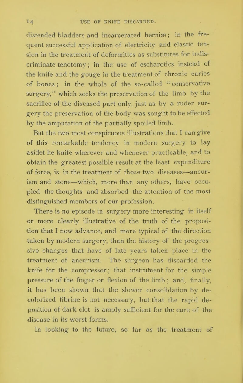 distended bladders and incarcerated hernise; in the fre- quent successful application of electricity and elastic ten- sion in the treatment of deformities as substitutes for indis- criminate tenotomy; in the use of escharotics instead of the knife and the gouge in the treatment of chronic caries of bones; in the whole of the so-called “conservative surgery,” which seeks the preservation of the limb by the sacrifice of the diseased part only, just as by a ruder sur- gery the preservation of the body was sought to be effected by the amputation of the partially spoiled limb. But the two most conspicuous illustrations that I can give of this remarkable tendency in modern surgery to lay asidet he knife wherever and whenever practicable, and to obtain the greatest possible result at the least expenditure of force, is in the treatment of those two diseases—aneur- ism and stone—which, more than any others, have occu- pied the thoughts and absorbed the attention of the most distinguished members of our profession. There is no episode in surgery more interesting in itself or more clearly illustrative of the truth of the proposi- tion that I now advance, and more typical of the direction taken by modern surgery, than the history of the progres- sive changes that have of late years taken place in the treatment of aneurism. The surgeon has discarded the knife for the compressor; that instrufnent for the simple pressure of the finger or flexion of the limb ; and, finally, it has been shown that the slower consolidation by de- colorized fibrine is not necessary, but that the rapid de- position of dark clot is amply sufficient for the cure of the disease in its worst forms. In looking to the future, so far as the treatment of