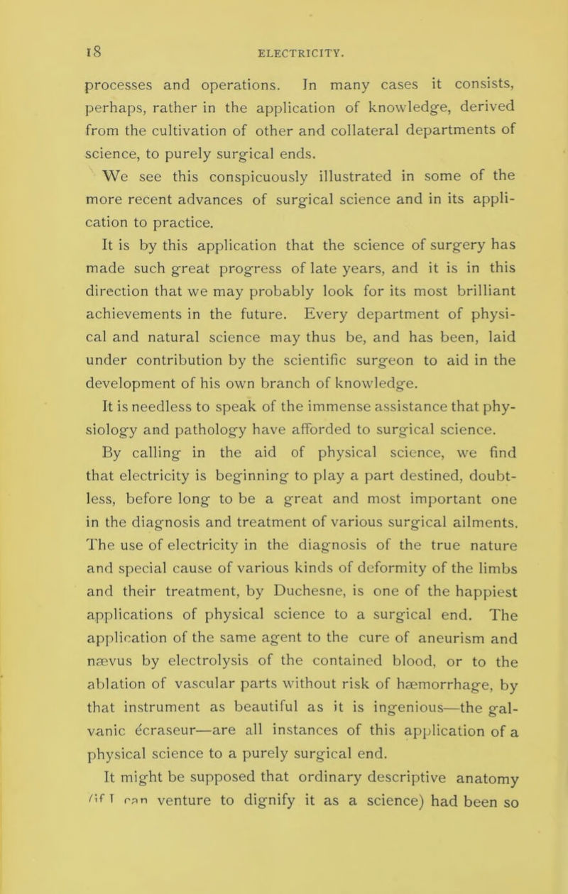 processes and operations. In many cases it consists, perhaps, rather in the application of knowledge, derived from the cultivation of other and collateral departments of science, to purely surgical ends. We see this conspicuously illustrated in some of the more recent advances of surgical science and in its appli- cation to practice. It is by this application that the science of surgery has made such great progress of late years, and it is in this direction that we may probably look for its most brilliant achievements in the future. Every department of physi- cal and natural science may thus be, and has been, laid under contribution by the scientific surgeon to aid in the development of his own branch of knowledge. It is needless to speak of the immense assistance that phy- siology and pathology have afforded to surgical science. By calling in the aid of physical science, we find that electricity is beginning to play a part destined, doubt- less, before long to be a great and most important one in the diagnosis and treatment of various surgical ailments. The use of electricity in the diagnosis of the true nature and special cause of various kinds of deformity of the limbs and their treatment, by Duchesne, is one of the happiest applications of physical science to a surgical end. The application of the same agent to the cure of aneurism and naevus by electrolysis of the contained blood, or to the ablation of vascular parts without risk of haemorrhage, by that instrument as beautiful as it is ingenious—the gal- vanic ecraseur—are all instances of this application of a physical science to a purely surgical end. It might be supposed that ordinary descriptive anatomy r'r T rpn venture to dignify it as a science) had been so