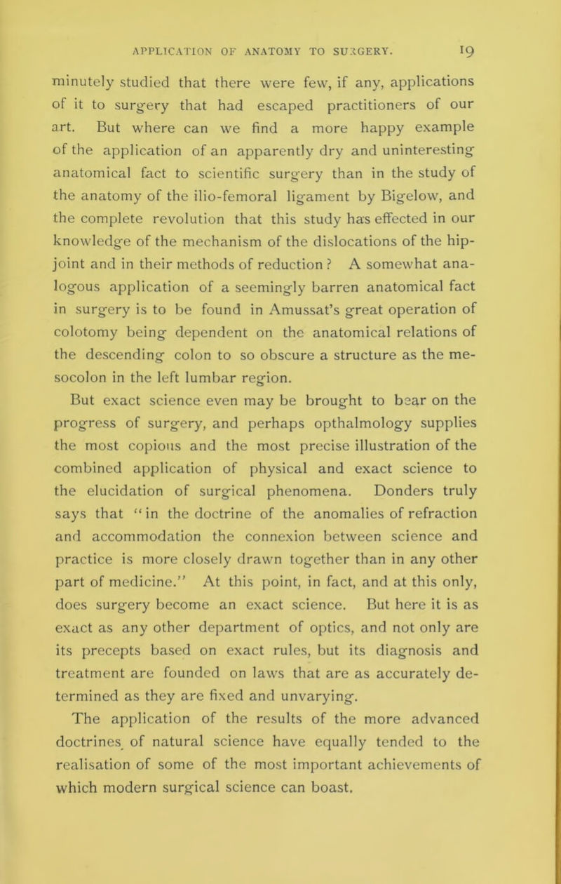 minutely studied that there were few, if any, applications of it to surgery that had escaped practitioners of our art. But where can we find a more happy example of the application of an apparently dry and uninteresting anatomical fact to scientific surgery than in the study of the anatomy of the ilio-femoral ligament by Bigelow, and the complete revolution that this study has effected in our knowledge of the mechanism of the dislocations of the hip- joint and in their methods of reduction ? A somewhat ana- logous application of a seemingly barren anatomical fact in surgery is to be found in Amussat’s great operation of colotomy being dependent on the anatomical relations of the descending colon to so obscure a structure as the me- socolon in the left lumbar region. But exact science even may be brought to bear on the progress of surgery, and perhaps opthalmology supplies the most copious and the most precise illustration of the combined application of physical and exact science to the elucidation of surgical phenomena. Donders truly says that “in the doctrine of the anomalies of refraction and accommodation the connexion between science and practice is more closely drawn together than in any other part of medicine.” At this point, in fact, and at this only, does surgery become an exact science. But here it is as exact as any other department of optics, and not only are its precepts based on exact rules, but its diagnosis and treatment are founded on laws that are as accurately de- termined as they are fixed and unvarying. The application of the results of the more advanced doctrines of natural science have equally tended to the realisation of some of the most important achievements of which modern surgical science can boast.