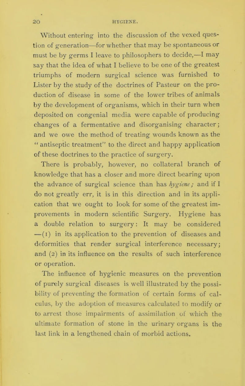 Without entering- into the discussion of the vexed ques- tion of generation—for whether that may be spontaneous or must be by germs I leave to philosophers to decide,—I may say that the idea of what I believe to be one of the greatest triumphs of modern surgical science was furnished to Lister by the study of the doctrines of Pasteur on the pro- duction of disease in some of the lower tribes of animals by the development of organisms, which in their turn when deposited on congenial media were capable of producing changes of a fermentative and disorganising character; and we owe the method of treating wounds known as the “ antiseptic treatment’’ to the direct and happy application of these doctrines to the practice of surgery. There is probably, however, no collateral branch of knowledge that has a closer and more direct bearing upon the advance of surgical science than has hygiene; and if I do not greatly err, it is in this direction and in its appli- cation that we ought to look for some of the greatest im- provements in modern scientific Surgery. Hygiene has a double relation to surgery: It may be considered — (i) in its application to the prevention of diseases and deformities that render surgical interference necessary; and (2) in its influence on the results of such interference or operation. The influence of hygienic measures on the prevention of purely surgical diseases is well illustrated by the possi- bility of preventing the formation of certain forms of cal- culus, by the adoption of measures calculated to modify or to arrest those impairments of assimilation of which the ultimate formation of stone in the urinary organs is the last link in a lengthened chain of morbid actions.