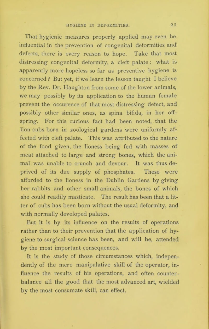 That hygienic measures properly applied may even be influential in the prevention of congenital deformities and defects, there is every reason to hope. Take that most distressing congenital deformity, a cleft palate: what is apparently more hopeless so far as preventive hygiene is concerned ? But yet, if we learn the lesson taught I believe by the Rev. Dr. Haughton from some of the lower animals, we may possibly by its application to the human female prevent the occurence of that most distressing defect, and possibly other similar ones, as spina bifida, in her off- spring. For this curious fact had been noted, that the lion cubs born in zoological gardens were uniformly af- fected with cleft palate. This was attributed to the nature of the food given, the lioness being fed with masses of meat attached to large and strong bones, which the ani- mal was unable to crunch and devour. It was thus de- prived of its due supply of phosphates. These were afforded to the lioness in the Dublin Gardens by giving her rabbits and other small animals, the bones of which she could readily masticate. The result has been that a lit- ter of cubs has been born without the usual deformity, and with normally developed palates. But it is by its influence on the results of operations rather than to their prevention that the application of hy- giene to surgical science has been, and will be, attended by the most important consequences. It is the study of those circumstances which, indepen- dently of the mere manipulative skill of the operator, in- fluence the results of his operations, and often counter- balance all the good that the most advanced art, wielded by the most consumate skill, can effect.