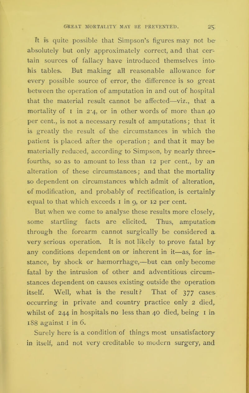 GREAT MORTALITY MAY liE PREVENTED. 2$ Tt ps quite possible that Simpson’s figures may not be absolutely but only approximately correct, and that cer- tain sources of fallacy have introduced themselves into his tables*. But making all reasonable allowance for every possible source of error, the difference is so great between the operation of amputation in and out of hospital that the material result cannot be affected—viz., that a mortality of I in 2'4, or in other words of more than 40 per cent., is not a necessary result of amputations; that it is greatly the result of the circumstances in which the patient is placed after the operation; and that it may be materially reduced, according to Simpson, by nearly three- fourths, so as to amount to less than 12 per cent., by an alteration of these circumstances; and that the mortality so dependent on circumstances which admit of alteration, of modification, and probably of rectification, is certainly equal to that which exceeds 1 in 9, or 12 per cent. But when we come to analyse these results more closely, some startling facts are elicited. Thus, amputation; through the forearm cannot surgically be considered a very serious operation. It is not likely to prove fatal by any conditions dependent on or inherent in it—as, for in- stance, by shock or haemorrhage,—but can only become fatal by the intrusion of other and adventitious circum- stances dependent on causes existing outside the operation; itself. Well, what is the result? That of 377 cases* occurring in private and country practice only 2 died, whilst of 244 in hospitals no less than 40 died, being 1 in 188 against 1 in 6. Surely here is a condition of things most unsatisfactory in itself, and not very creditable to modern surgery, and