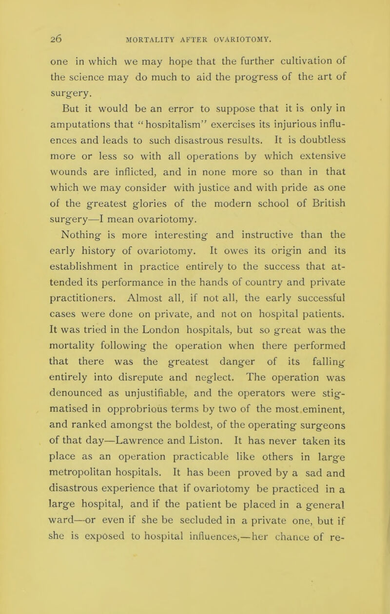 one in which we may hope that the further cultivation of the science may do much to aid the progress of the art of surgery. But it would be an error to suppose that it is only in amputations that “ hospitalism” exercises its injurious influ- ences and leads to such disastrous results. It is doubtless more or less so with all operations by which extensive wounds are inflicted, and in none more so than in that which we may consider with justice and with pride as one of the greatest glories of the modern school of British surgery—I mean ovariotomy. Nothing is more interesting and instructive than the early history of ovariotomy. It owes its origin and its establishment in practice entirely to the success that at- tended its performance in the hands of country and private practitioners. Almost all, if not all, the early successful cases were done on private, and not on hospital patients. It was tried in the London hospitals, but so great was the mortality following the operation when there performed that there was the greatest danger of its falling entirely into disrepute and neglect. The operation was denounced as unjustifiable, and the operators were stig- matised in opprobrious terms by two of the most eminent, and ranked amongst the boldest, of the operating surgeons of that day—Lawrence and Liston. It has never taken its place as an operation practicable like others in large metropolitan hospitals. It has been proved by a sad and disastrous experience that if ovariotomy be practiced in a large hospital, and if the patient be placed in a general ward—or even if she be secluded in a private one, but if she is exposed to hospital influences,—her chance of re-