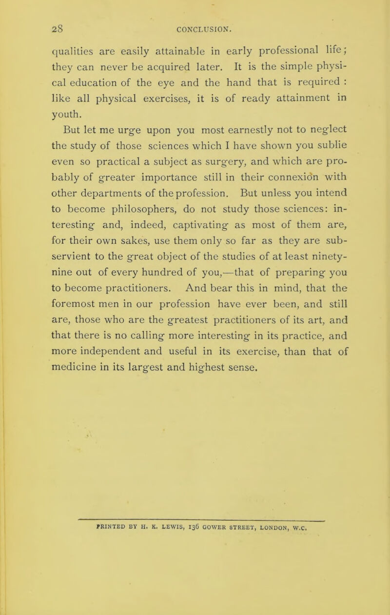 qualities are easily attainable in early professional life; they can never be acquired later. It is the simple physi- cal education of the eye and the hand that is required : like all physical exercises, it is of ready attainment in youth. But let me urge upon you most earnestly not to neglect the study of those sciences which I have shown you sublie even so practical a subject as surgery, and which are pro- bably of greater importance still in their connexidn with other departments of the profession. But unless you intend to become philosophers, do not study those sciences: in- teresting and, indeed, captivating as most of them are, for their own sakes, use them only so far as they are sub- servient to the great object of the studies of at least ninety- nine out of every hundred of you,-—that of preparing you to become practitioners. And bear this in mind, that the foremost men in our profession have ever been, and still are, those who are the greatest practitioners of its art, and that there is no calling more interesting in its practice, and more independent and useful in its exercise, than that of medicine in its largest and highest sense. MINTED BY H. K. LEWIS, 136 GOWER STREET, LONDON, W.C.