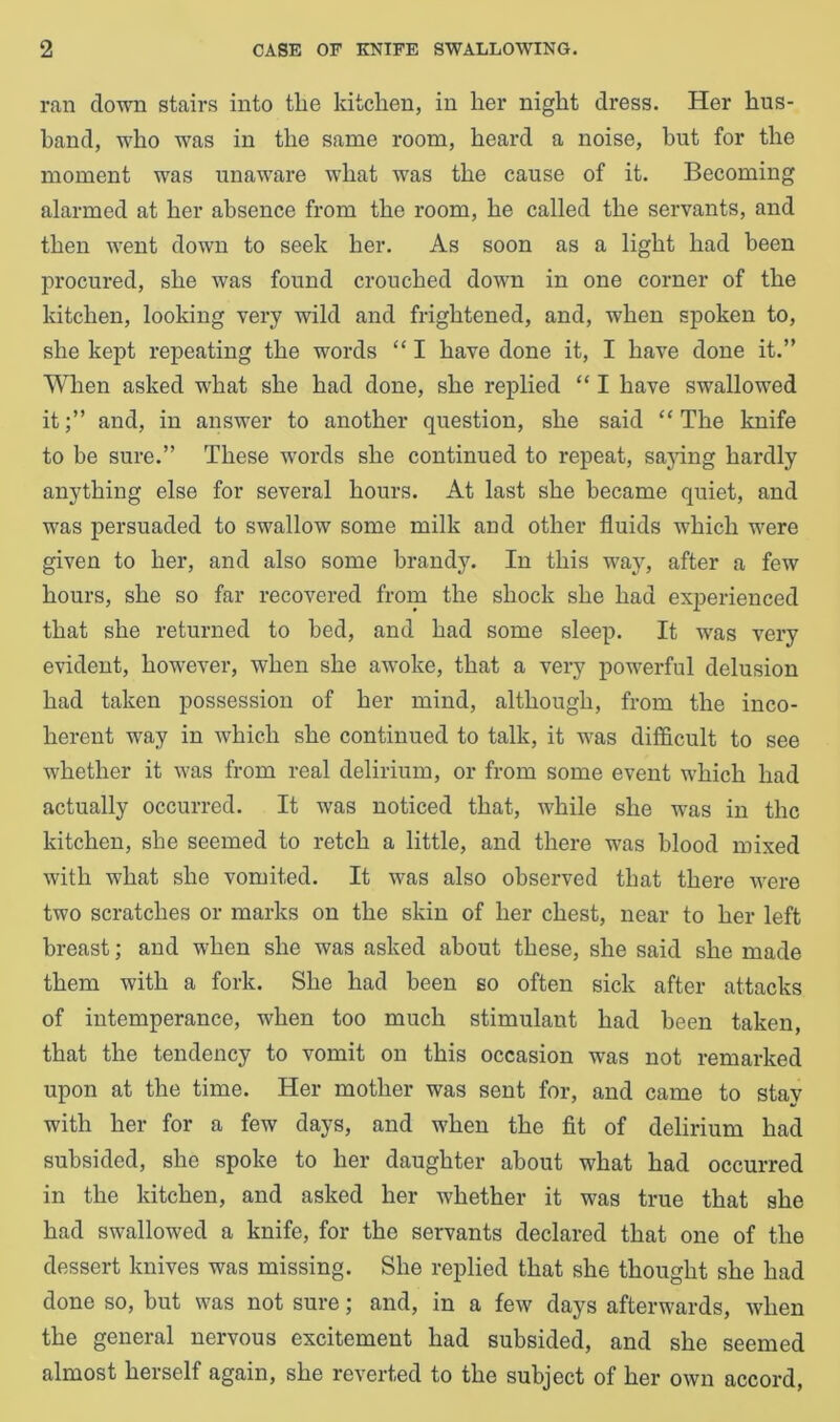 ran down stairs into the kitchen, in her night dress. Her hus- band, who was in the same room, heard a noise, but for the moment was unaware what was the cause of it. Becoming alarmed at her absence from the room, he called the servants, and then went down to seek her. As soon as a light had been procured, she was found crouched down in one corner of the kitchen, looking very wild and frightened, and, when spoken to, she kept repeating the words “ I have done it, I have done it.” When asked what she had done, she replied “ I have swallowed itand, in answer to another question, she said “ The knife to be sure.” These words she continued to repeat, saying hardly anything else for several hours. At last she became quiet, and was persuaded to swallow some milk and other fluids which were given to her, and also some brandy. In this way, after a few hours, she so far recovered from the shock she had experienced that she returned to bed, and had some sleep. It was very evident, however, when she awoke, that a very powerful delusion had taken possession of her mind, although, from the inco- herent way in which she continued to talk, it was difficult to see whether it was from real delirium, or from some event which had actually occurred. It was noticed that, while she was in the kitchen, she seemed to retch a little, and there was blood mixed with what she vomited. It was also observed that there were two scratches or marks on the skin of her chest, near to her left breast; and when she was asked about these, she said she made them with a fork. She had been so often sick after attacks of intemperance, when too much stimulant had been taken, that the tendency to vomit on this occasion was not remarked upon at the time. Her mother was sent for, and came to stay with her for a few days, and when the fit of delirium had subsided, she spoke to her daughter about what had occurred in the kitchen, and asked her whether it was true that she had swallowed a knife, for the servants declared that one of the dessert knives was missing. She replied that she thought she had done so, hut was not sure; and, in a few days afterwards, when the general nervous excitement had subsided, and she seemed almost herself again, she reverted to the subject of her own accord,