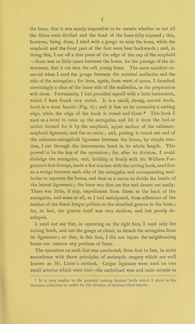 the bone, that it was nearly impossible to be certain whether or not all the fibres were divided and the head of the bone fully exposed ; this, however, being done, I tried with a gouge to raise the bone, while the scaphoid and the front part of the foot were bent backwards ; and, in doing this, I cut off a thin piece of the edge of the cup of the scaphoid — there was so little space between the bones for the passage of the in- strument, that it cut into the soft young bone. The same accident oc- curred when I used the gouge between the external malleolus and the side of the astragalus ; for here, again, from want of space, I detached unwittingly a slice of the inner side of the malleolus, as the preparation will show. Fortunately, I had provided myself with a little instrument, which I here found very useful. It is a small, strong, curved hook, fixed in a stout handle (Fig. e) ; and it has on its concavity a cutting edge, while the edge of the hook is round and blunt.* This hook I used as a lever to raise up the astragalus, and lift it from the bed or socket formed for it by the scaphoid, upper surface of the calcaneo- scaphoid ligament, and the os calcis ; and, passing it round one end of the calcaneo-astragaloid ligament between the bones, by simple trac- tion, I cut through the interosseous band in its whole length. This proved to be the key of the operation ; for, after its division, I could dislodge the astragalus, and, holding it firmly with Sir William Fer- gusson’s lion-forceps, made a few touches with the cutting hook, used first as a wedge between each side of the astragalus and corresponding mal- leolus to separate the bones, and then as a cutter to divide the bands of the lateral ligaments ; the bone was thus set free and drawn out easily. There was little, if any, impediment from fibres at the back of the astragalus, and none at all, as I had anticipated, from adhesions of the tendon of the flexor longus pollicis to the sheathed groove in the bone ; for, in fact, the groove itself was very shallow, and but poorly de- veloped. I need not say that, in operating on the right foot, I used only the cutting hook, and not the gouge or chisel, to detach the astragalus from its ligaments ; so that, in this foot, I did not injure the neighbouring bones nor remove any portions of them. The operation on each foot was conducted, from first to last, in strict accordance with those principles of antiseptic surgery which are well known as Mr. Lister’s method. Catgut ligatures were used on two small arteries which were tied—the carbolised wax and resin sutures to * It is very similar to the guarded cutting hooked knife which I show in the museum collection as useful for the division of internal blind fistulse.