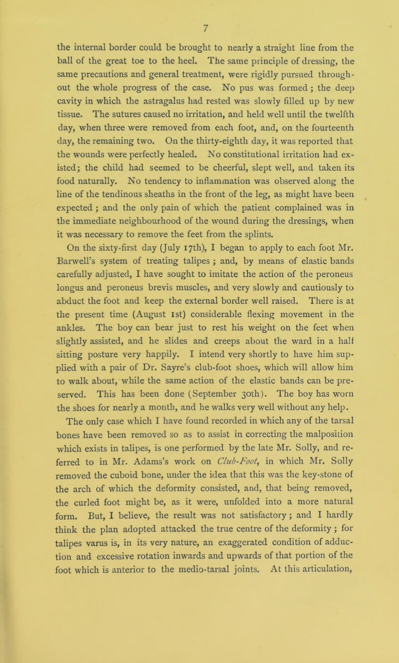 the internal border could be brought to nearly a straight line from the ball of the great toe to the heel. The same principle of dressing, the same precautions and general treatment, were rigidly pursued through- out the whole progress of the case. No pus was formed ; the deep cavity in which the astragalus had rested was slowly filled up by new tissue. The sutures caused no irritation, and held well until the twelfth day, when three were removed from each foot, and, on the fourteenth day, the remaining two. On the thirty-eighth day, it was reported that the wounds were perfectly healed. No constitutional irritation had ex- isted ; the child had seemed to be cheerful, slept well, and taken its food naturally. No tendency to inflammation was observed along the line of the tendinous sheaths in the front of the leg, as might have been expected ; and the only pain of which the patient complained was in the immediate neighbourhood of the wound during the dressings, when it was necessary to remove the feet from the splints. On the sixty-first day (July 17th), I began to apply to each foot Mr. Barwell’s system of treating talipes ; and, by means of elastic bands carefully adjusted, I have sought to imitate the action of the peroneus longus and peroneus brevis muscles, and very slowly and cautiously to abduct the foot and keep the external border well raised. There is at the present time (August 1st) considerable flexing movement in the ankles. The boy can bear just to rest his weight on the feet when slightly assisted, and he slides and creeps about the ward in a half sitting posture very happily. I intend very shortly to have him sup- plied with a pair of Dr. Sayre’s club-foot shoes, which will allow him to walk about, while the same action of the elastic bands can be pre- served. This has been done (September 30th). The boy has worn the shoes for nearly a month, and he walks very well without any help. The only case which I have found recorded in which any of the tarsal bones have been removed so as to assist in correcting the malposition which exists in talipes, is one performed by the late Mr. Solly, and re- ferred to in Mr. Adams’s work on Club-Foot, in which Mr. Solly removed the cuboid bone, under the idea that this was the key-stone of the arch of which the deformity consisted, and, that being removed, the curled foot might be, as it were, unfolded into a more natural form. But, I believe, the result was not satisfactory ; and I hardly think the plan adopted attacked the true centre of the deformity ; for talipes varus is, in its very nature, an exaggerated condition of adduc- tion and excessive rotation inwards and upwards of that portion of the foot which is anterior to the medio-tarsal joints. At this articulation,