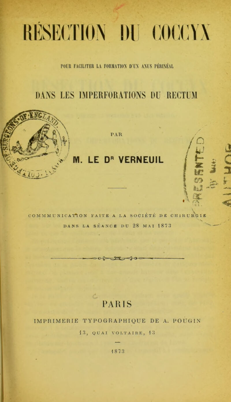 YIT POl'R FACILITER LA FORMATION D l'N AMS PÉRINÉAL DANS LES LM PERFOR ATIONS DU RECTUM PAR LE DR VERNEUIL COMMMUNICA T*I O N FAITE A LA SOCIÉTÉ DE DANS LA SÉANCE DU 28 MAI 187 PARIS IMPRIMERIE TYPOGRAPHIQUE DE A. POUGIN IR, QUAI VOLTAIRE, IR