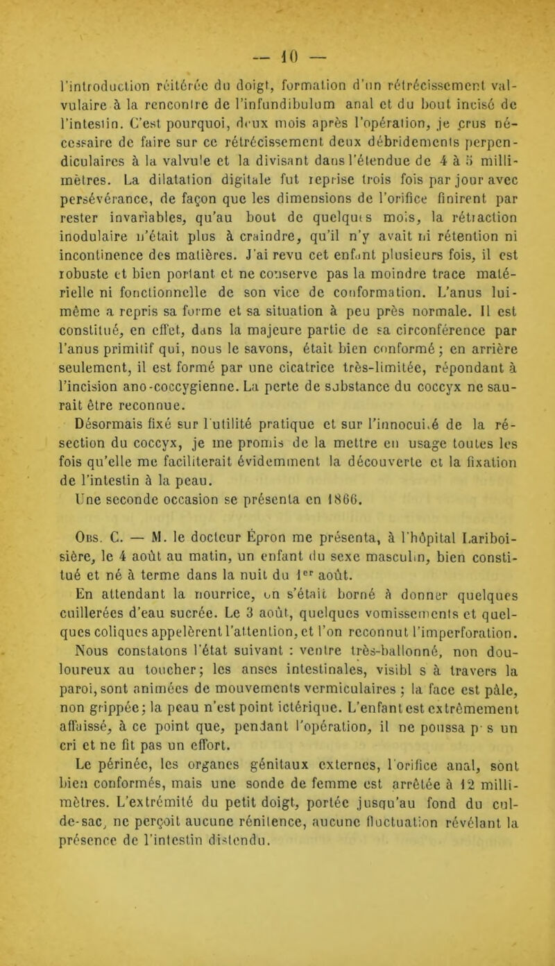 — 10 1’introduclion réitérée du doigt, formation d’un rétrécissement val- vulaire à la rencontre de l’infundibulum anal et du bout incisé de l’intestin. C’est pourquoi, deux mois après l’opération, je crus né- cessaire de faire sur ce rétrécissement deux débridements perpen- diculaires à la valvule et la divisant dans l’étendue de 4 à 5 milli- mètres. La dilatation digitale fut reprise trois fois par jour avec persévérance, de façon que les dimensions de l’orifice finirent par rester invariables, qu’au bout de quelquts mois, la rétraction inodulaire n’était plus à craindre, qu’il n’y avait ni rétention ni incontinence des matières. J’ai revu cet enf.int plusieurs fois, il est robuste et bien porlant et ne conserve pas la moindre trace maté- rielle ni fonctionnelle de son vice de conformation. L’anus lui - môme a repris sa forme et sa situation à peu près normale. Il est constitué, en effet, dans la majeure partie de sa circonférence par l’anus primitif qui, nous le savons, était bien conformé; en arrière seulement, il est formé par une cicatrice très-limitée, répondant à l’incision ano-coccygienne. La perte de sjbstance du coccyx ne sau- rait être reconnue. Désormais fixé sur 1 utilité pratique et sur l’innocui.é de la ré- section du coccyx, je me promis de la mettre en usage toutes les fois qu’elle me faciliterait évidemment la découverte et la fixation de l’intestin à la peau. Une seconde occasion se présenta en 1866. Oiss. C. — M. le docteur Épron me présenta, à l’hôpital Lariboi- sière, le 4 août au matin, un enfant du sexe masculin, bien consti- tué et né à terme dans la nuit du 1er août. En attendant la nourrice, un s’était borné à donner quelques cuillerées d’eau sucrée. Le 3 août, quelques vomissemcnls et quel- ques coliques appelèrent l’attention, et l’on reconnut l’imperforation. Nous constatons l'état suivant : ventre très-ballonné, non dou- loureux au toucher; les anses intestinales, visibl s à travers la paroi, sont animées de mouvements vermiculaires ; la face est pâle, non grippée; la peau n’est point ictériqne. L’enfantest extrêmement affaissé, à ce point que, pendant l’opération, il ne poussa p- s un cri et ne fit pas un effort. Le périnée, les organes génitaux externes, l'orifice anal, sont bien conformés, mais une sonde de femme est arrêtée à 12 milli- mètres. L’extrémité du petit doigt, portée jusqu’au fond du cul- de-sac, ne perçoit aucune rénilence, aucune fluctuation révélant la présence de l’intestin distendu.